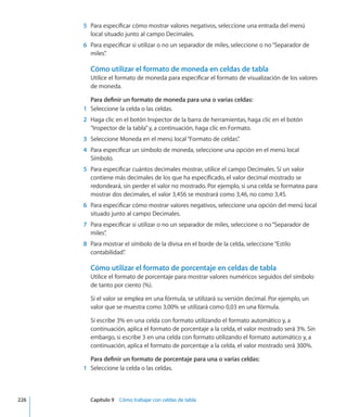 5	 Para especificar cómo mostrar valores negativos, seleccione una entrada del menú
local situado junto al campo Decimales.
	 6	 Para especificar si utilizar o no un separador de miles, seleccione o no“Separador de
miles”.
Cómo utilizar el formato de moneda en celdas de tabla
Utilice el formato de moneda para especificar el formato de visualización de los valores
de moneda.
Para definir un formato de moneda para una o varias celdas:
	 1	 Seleccione la celda o las celdas.
	 2	 Haga clic en el botón Inspector de la barra de herramientas, haga clic en el botón
“Inspector de la tabla”y, a continuación, haga clic en Formato.
	 3	 Seleccione Moneda en el menú local“Formato de celdas”.
	 4	 Para especificar un símbolo de moneda, seleccione una opción en el menú local
Símbolo.
	 5	 Para especificar cuántos decimales mostrar, utilice el campo Decimales. Si un valor
contiene más decimales de los que ha especificado, el valor decimal mostrado se
redondeará, sin perder el valor no mostrado. Por ejemplo, si una celda se formatea para
mostrar dos decimales, el valor 3,456 se mostrará como 3,46, no como 3,45.
	 6	 Para especificar cómo mostrar valores negativos, seleccione una opción del menú local
situado junto al campo Decimales.
	 7	 Para especificar si utilizar o no un separador de miles, seleccione o no“Separador de
miles”.
	 8	 Para mostrar el símbolo de la divisa en el borde de la celda, seleccione“Estilo
contabilidad”.
Cómo utilizar el formato de porcentaje en celdas de tabla
Utilice el formato de porcentaje para mostrar valores numéricos seguidos del símbolo
de tanto por ciento (%).
Si el valor se emplea en una fórmula, se utilizará su versión decimal. Por ejemplo, un
valor que se muestra como 3,00% se utilizará como 0,03 en una fórmula.
Si escribe 3% en una celda con formato utilizando el formato automático y, a
continuación, aplica el formato de porcentaje a la celda, el valor mostrado será 3%. Sin
embargo, si escribe 3 en una celda con formato utilizando el formato automático y, a
continuación, aplica el formato de porcentaje a la celda, el valor mostrado será 300%.
Para definir un formato de porcentaje para una o varias celdas:
	 1	 Seleccione la celda o las celdas.
	 226		 Capítulo 9    Cómo trabajar con celdas de tabla
 