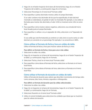 Capítulo 9    Cómo trabajar con celdas de tabla	 227
	 2	 Haga clic en el botón Inspector de la barra de herramientas, haga clic en el botón
“Inspector de la tabla”y, a continuación, haga clic en Formato.
	 3	 Seleccione Porcentaje en el menú local“Formato celda”.
	 4	 Para especificar cuántos decimales mostrar, utilice el campo Decimales.
Si un valor contiene más decimales de los que ha especificado, el valor decimal
mostrado se redondeará, sin perder el valor no mostrado. Por ejemplo, si una celda se
formatea para mostrar dos decimales, el valor 3,456 se mostrará como 3,46, no como
3,45.
	 5	 Para especificar cómo mostrar valores negativos, seleccione una entrada del menú
local situado junto al campo Decimales.
	 6	 Para especificar si utilizar o no un separador de miles, seleccione o no“Separador de
miles”.
Si una celda que está formateando ya contiene un valor, éste se asume como un valor
decimal y se convierte en un porcentaje. Por ejemplo, 3 se convertiría en 300%.
Cómo utilizar el formato de fecha y hora en celdas de tabla
Utilice el formato de fecha y hora para mostrar valores de fecha y/u hora.
Para definir un formato de fecha y hora para una o más celdas:
	 1	 Seleccione la celda o las celdas.
	 2	 Haga clic en Inspector en la barra de herramientas, haga clic en el botón“Inspector de
la tabla”y, a continuación, haga clic en Formato.
	 3	 Seleccione“Fecha y hora”en el menú local“Formato celda”.
	 4	 Para especificar cómo desea el formato de fecha, seleccione un formato en el menú
local Fecha.
	 5	 Para especificar cómo desea el formato de hora, seleccione un formato en el menú
local Hora.
Cómo utilizar el formato de duración en celdas de tabla
Utilice el formato de duración para valores que describen incrementos de tiempo, tales
como semanas, días, horas, minutos, segundos o milisegundos.
Para definir un formato de duración para las celdas seleccionadas:
	 1	 Seleccione la celda o las celdas.
	 2	 Haga clic en Inspector en la barra de herramientas, haga clic en el botón“Inspector de
la tabla”y, a continuación, haga clic en Formato.
	 3	 Seleccione Duración en el menú local“Formato celda”.
	 4	 Utilice el control Unidades para seleccionar las unidades que desea que se muestren
para los valores de duración.
 