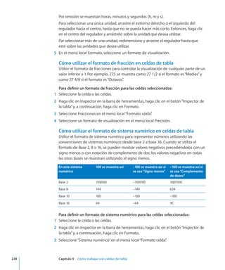 Por omisión se muestran horas, minutos y segundos (h, m y s).
Para seleccionar una única unidad, arrastre el extremo derecho o el izquierdo del
regulador hacia el centro, hasta que no se pueda hacer más corto. Entonces, haga clic
en el centro del regulador y arrástrelo sobre la unidad que desea utilizar.
Par seleccionar más de una unidad, redimensione y arrastre el regulador hasta que
esté sobre las unidades que desea utilizar.
	 5	 En el menú local Formato, seleccione un formato de visualización.
Cómo utilizar el formato de fracción en celdas de tabla
Utilice el formato de fracciones para controlar la visualización de cualquier parte de un
valor inferior a 1. Por ejemplo, 27.5 se muestra como 27 1/2 si el formato es“Medias”y
como 27 4/8 si el formato es“Octavos”.
Para definir un formato de fracción para las celdas seleccionadas:
	 1	 Seleccione la celda o las celdas.
	 2	 Haga clic en Inspector en la barra de herramientas, haga clic en el botón“Inspector de
la tabla”y, a continuación, haga clic en Formato.
	 3	 Seleccione Fracciones en el menú local“Formato celda”.
	 4	 Seleccione un formato de visualización en el menú local Precisión.
Cómo utilizar el formato de sistema numérico en celdas de tabla
Utilice el formato de sistema numérico para representar números utilizando las
convenciones de sistemas numéricos desde base 2 a base 36. Cuando se utiliza el
formato de Base 2, 8 o 16, se pueden mostrar valores negativos precediéndolos con un
signo menos o con notación de complemento de dos; los valores negativos en todas
las otras bases se muestran utilizando el signo menos.
En este sistema
numérico
100 se muestra así –100 se muestra así si
se usa“Signo menos”
–100 se muestra así si
se usa“Complemento
de doses”
Base 2 1100100 –1100100 10011100
Base 8 144 –144 634
Base 10 100 –100 –100
Base 16 64 –64 9C
Para definir un formato de sistema numérico para las celdas seleccionadas:
	 1	 Seleccione la celda o las celdas.
	 2	 Haga clic en Inspector en la barra de herramientas, haga clic en el botón“Inspector de
la tabla”y, a continuación, haga clic en Formato.
	 3	 Seleccione“Sistema numérico”en el menú local“Formato celda”.
	 228		 Capítulo 9    Cómo trabajar con celdas de tabla
 