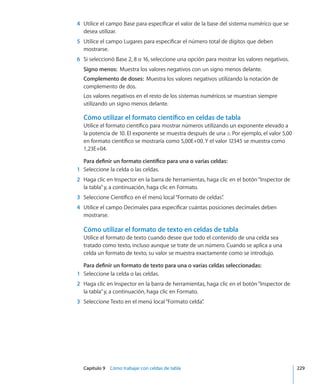 Capítulo 9    Cómo trabajar con celdas de tabla	 229
	 4	 Utilice el campo Base para especificar el valor de la base del sistema numérico que se
desea utilizar.
	 5	 Utilice el campo Lugares para especificar el número total de dígitos que deben
mostrarse.
	 6	 Si seleccionó Base 2, 8 o 16, seleccione una opción para mostrar los valores negativos.
Signo menos:  Muestra los valores negativos con un signo menos delante.
Complemento de doses:  Muestra los valores negativos utilizando la notación de
complemento de dos.
Los valores negativos en el resto de los sistemas numéricos se muestran siempre
utilizando un signo menos delante.
Cómo utilizar el formato científico en celdas de tabla
Utilice el formato científico para mostrar números utilizando un exponente elevado a
la potencia de 10. El exponente se muestra después de una E. Por ejemplo, el valor 5,00
en formato científico se mostraría como 5,00E+00. Y el valor 12345 se muestra como
1,23E+04.
Para definir un formato científico para una o varias celdas:
	 1	 Seleccione la celda o las celdas.
	 2	 Haga clic en Inspector en la barra de herramientas, haga clic en el botón“Inspector de
la tabla”y, a continuación, haga clic en Formato.
	 3	 Seleccione Científico en el menú local“Formato de celdas”.
	 4	 Utilice el campo Decimales para especificar cuántas posiciones decimales deben
mostrarse.
Cómo utilizar el formato de texto en celdas de tabla
Utilice el formato de texto cuando desee que todo el contenido de una celda sea
tratado como texto, incluso aunque se trate de un número. Cuando se aplica a una
celda un formato de texto, su valor se muestra exactamente como se introdujo.
Para definir un formato de texto para una o varias celdas seleccionadas:
	 1	 Seleccione la celda o las celdas.
	 2	 Haga clic en Inspector en la barra de herramientas, haga clic en el botón“Inspector de
la tabla”y, a continuación, haga clic en Formato.
	 3	 Seleccione Texto en el menú local“Formato celda”.
 