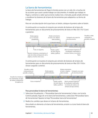 Capítulo 1    Herramientas y técnicas de Pages	 23
La barra de herramientas
La barra de herramientas de Pages le brinda acceso con un solo clic a muchas de
las acciones que usará cuando trabaje con documentos. A medida que trabaje en
Pages y comience a saber qué acciones realiza más a menudo, puede añadir, eliminar
y reordenar los botones de la barra de herramientas para adaptarla a su forma de
trabajar.
Para ver una descripción de lo que hace un botón, coloque el puntero sobre el botón.
A continuación se muestra el conjunto por omisión de botones de la barra de
herramientas para un documento de procesamiento de texto en Mac OS X 10.7 (Lion)
o posterior.
Añada comentarios
al texto o los objetos
seleccionados.
Añada cuadros
de texto, figuras,
tablas y gráficas.Muestre miniaturas, comentarios, el
cajón de estilos, la disposición de la
página y muchas otras cosas.
Añada páginas
con un formato
predefinido.
Abra la ventana Inspector, el
visualizador multimedia, la
ventana Colores y la ventana
Tipos.
Cree un esquema.
Visualice y edite
contenidos a
pantalla completa.
Comparta una copia de
este documento.
A continuación se muestra el conjunto por omisión de botones de la barra de
herramientas para un documento de procesamiento de texto en Mac OS X 10.6.x
(Snow Leopard) o anterior.
Añada comentarios
al texto u objetos
seleccionados.
Añada cuadros
de texto, figuras,
tablas y gráficas.
Visualice las miniaturas,
los comentarios, el cajón
de estilos, la disposición
de página, etc.
Añada páginas
preformateadas.
Abra la ventana Inspector,
el visualizador multimedia,
la ventana de colores y la
ventana de tipos de letra.
Cree un esquema.
Visualice y edite
el documento en
pantalla completa.
Comparta una copia
de este documento.
Para personalizar la barra de herramientas:
	 1	 Seleccione Visualización  “Personalizar barra de herramientas”, o bien, con la tecla
Control pulsada, haga clic en la barra de herramientas y seleccione“Personalizar barra
de herramientas”. Aparece la hoja“Personalizar barra de herramientas”.
	 2	 Realice los cambios que desee en la barra de herramientas.
Para añadir un elemento a la barra de herramientas, arrastre su icono hasta la barra de
herramientas.
 