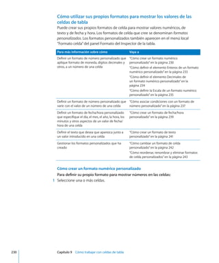 Cómo utilizar sus propios formatos para mostrar los valores de las
celdas de tabla
Puede crear sus propios formatos de celda para mostrar valores numéricos, de
texto y de fecha y hora. Los formatos de celda que cree se denominan formatos
personalizados. Los formatos personalizados también aparecen en el menú local
“Formato celda”del panel Formato del Inspector de la tabla.
Para más información sobre cómo Vaya a
Definir un formato de número personalizado que
aplique formato de moneda, dígitos decimales y
otros, a un número de una celda
“Cómo crear un formato numérico
personalizado” en la página 230
“Cómo definir el elemento Enteros de un formato
numérico personalizado” en la página 233
“Cómo definir el elemento Decimales de
un formato numérico personalizado” en la
página 234
“Cómo definir la Escala de un formato numérico
personalizado” en la página 235
Definir un formato de número personalizado que
varíe con el valor de un número de una celda
“Cómo asociar condiciones con un formato de
número personalizado” en la página 237
Definir un formato de fecha/hora personalizado
que especifique el día, el mes, el año, la hora, los
minutos y otros aspectos de un valor de fecha/
hora de una celda
“Cómo crear un formato de fecha/hora
personalizado” en la página 239
Definir el texto que desea que aparezca junto a
un valor introducido en una celda
“Cómo crear un formato de texto
personalizado” en la página 241
Gestionar los formatos personalizados que ha
creado
“Cómo cambiar un formato de celda
personalizado” en la página 242
“Cómo reordenar, renombrar y eliminar formatos
de celda personalizados” en la página 243
Cómo crear un formato numérico personalizado
Para definir su propio formato para mostrar números en las celdas:
	 1	 Seleccione una o más celdas.
	 230		 Capítulo 9    Cómo trabajar con celdas de tabla
 