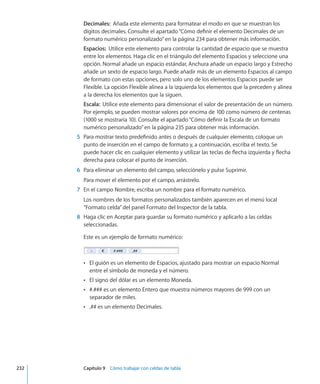 Decimales:  Añada este elemento para formatear el modo en que se muestran los
dígitos decimales. Consulte el apartado“Cómo definir el elemento Decimales de un
formato numérico personalizado” en la página 234 para obtener más información.
Espacios:  Utilice este elemento para controlar la cantidad de espacio que se muestra
entre los elementos. Haga clic en el triángulo del elemento Espacios y seleccione una
opción. Normal añade un espacio estándar, Anchura añade un espacio largo y Estrecho
añade un sexto de espacio largo. Puede añadir más de un elemento Espacios al campo
de formato con estas opciones, pero solo uno de los elementos Espacios puede ser
Flexible. La opción Flexible alinea a la izquierda los elementos que la preceden y alinea
a la derecha los elementos que la siguen.
Escala:  Utilice este elemento para dimensionar el valor de presentación de un número.
Por ejemplo, se pueden mostrar valores por encima de 100 como número de centenas
(1000 se mostraría 10). Consulte el apartado“Cómo definir la Escala de un formato
numérico personalizado” en la página 235 para obtener más información.
	 5	 Para mostrar texto predefinido antes o después de cualquier elemento, coloque un
punto de inserción en el campo de formato y, a continuación, escriba el texto. Se
puede hacer clic en cualquier elemento y utilizar las teclas de flecha izquierda y flecha
derecha para colocar el punto de inserción.
	 6	 Para eliminar un elemento del campo, selecciónelo y pulse Suprimir.
Para mover el elemento por el campo, arrástrelo.
	 7	 En el campo Nombre, escriba un nombre para el formato numérico.
Los nombres de los formatos personalizados también aparecen en el menú local
“Formato celda”del panel Formato del Inspector de la tabla.
	 8	 Haga clic en Aceptar para guardar su formato numérico y aplicarlo a las celdas
seleccionadas.
Este es un ejemplo de formato numérico:
El guión es un elemento de Espacios, ajustado para mostrar un espacio NormalÂÂ
entre el símbolo de moneda y el número.
El signo del dólar es un elemento Moneda.ÂÂ
#.### es un elemento Entero que muestra números mayores de 999 con unÂÂ
separador de miles.
,## es un elemento Decimales.ÂÂ
	 232		 Capítulo 9    Cómo trabajar con celdas de tabla
 