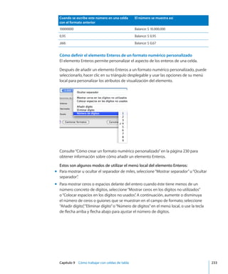 Capítulo 9    Cómo trabajar con celdas de tabla	 233
Cuando se escribe este número en una celda
con el formato anterior
El número se muestra así
10000000 Balance: $ 10.000,000
0,95 Balance: $ 0,95
,666 Balance: $ 0,67
Cómo definir el elemento Enteros de un formato numérico personalizado
El elemento Enteros permite personalizar el aspecto de los enteros de una celda.
Después de añadir un elemento Enteros a un formato numérico personalizado, puede
seleccionarlo, hacer clic en su triángulo desplegable y usar las opciones de su menú
local para personalizar los atributos de visualización del elemento.
Consulte“Cómo crear un formato numérico personalizado” en la página 230 para
obtener información sobre cómo añadir un elemento Enteros.
Estos son algunos modos de utilizar el menú local del elemento Enteros:
Para mostrar u ocultar el separador de miles, seleccione“Mostrar separador”u“Ocultarmm
separador”.
Para mostrar ceros o espacios delante del entero cuando éste tiene menos de unmm
número concreto de dígitos, seleccione“Mostrar ceros en los dígitos no utilizados”
o“Colocar espacios en los dígitos no usados”. A continuación, aumente o disminuya
el número de ceros o guiones que se muestran en el campo de formato; seleccione
“Añadir dígito”,“Eliminar dígito”o“Número de dígitos”en el menú local, o use la tecla
de flecha arriba y flecha abajo para ajustar el número de dígitos.
 