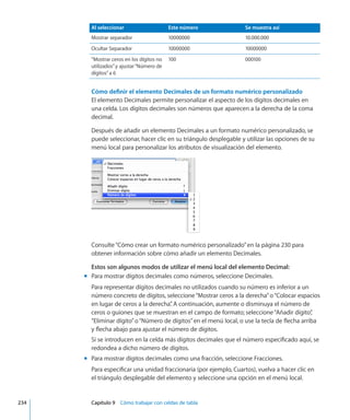 Al seleccionar Este número Se muestra así
Mostrar separador 10000000 10.000.000
Ocultar Separador 10000000 10000000
”Mostrar ceros en los dígitos no
utilizados”y ajustar“Número de
dígitos”a 6
100 000100
Cómo definir el elemento Decimales de un formato numérico personalizado
El elemento Decimales permite personalizar el aspecto de los dígitos decimales en
una celda. Los dígitos decimales son números que aparecen a la derecha de la coma
decimal.
Después de añadir un elemento Decimales a un formato numérico personalizado, se
puede seleccionar, hacer clic en su triángulo desplegable y utilizar las opciones de su
menú local para personalizar los atributos de visualización del elemento.
Consulte“Cómo crear un formato numérico personalizado” en la página 230 para
obtener información sobre cómo añadir un elemento Decimales.
Estos son algunos modos de utilizar el menú local del elemento Decimal:
Para mostrar dígitos decimales como números, seleccione Decimales.mm
Para representar dígitos decimales no utilizados cuando su número es inferior a un
número concreto de dígitos, seleccione“Mostrar ceros a la derecha”o“Colocar espacios
en lugar de ceros a la derecha”. A continuación, aumente o disminuya el número de
ceros o guiones que se muestran en el campo de formato; seleccione“Añadir dígito”,
“Eliminar dígito”o“Número de dígitos”en el menú local, o use la tecla de flecha arriba
y flecha abajo para ajustar el número de dígitos.
Si se introducen en la celda más dígitos decimales que el número especificado aquí, se
redondea a dicho número de dígitos.
Para mostrar dígitos decimales como una fracción, seleccione Fracciones.mm
Para especificar una unidad fraccionaria (por ejemplo, Cuartos), vuelva a hacer clic en
el triángulo desplegable del elemento y seleccione una opción en el menú local.
	 234		 Capítulo 9    Cómo trabajar con celdas de tabla
 