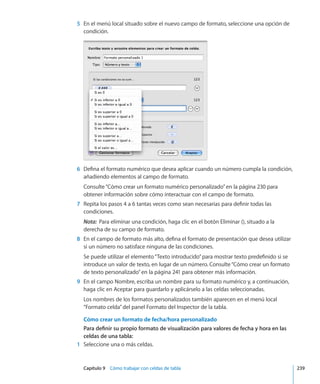 Capítulo 9    Cómo trabajar con celdas de tabla	 239
	 5	 En el menú local situado sobre el nuevo campo de formato, seleccione una opción de
condición.
	 6	 Defina el formato numérico que desea aplicar cuando un número cumpla la condición,
añadiendo elementos al campo de formato.
Consulte“Cómo crear un formato numérico personalizado” en la página 230 para
obtener información sobre cómo interactuar con el campo de formato.
	 7	 Repita los pasos 4 a 6 tantas veces como sean necesarias para definir todas las
condiciones.
Nota:  Para eliminar una condición, haga clic en el botón Eliminar (), situado a la
derecha de su campo de formato.
	 8	 En el campo de formato más alto, defina el formato de presentación que desea utilizar
si un número no satisface ninguna de las condiciones.
Se puede utilizar el elemento“Texto introducido”para mostrar texto predefinido si se
introduce un valor de texto, en lugar de un número. Consulte“Cómo crear un formato
de texto personalizado” en la página 241 para obtener más información.
	 9	 En el campo Nombre, escriba un nombre para su formato numérico y, a continuación,
haga clic en Aceptar para guardarlo y aplicárselo a las celdas seleccionadas.
Los nombres de los formatos personalizados también aparecen en el menú local
“Formato celda”del panel Formato del Inspector de la tabla.
Cómo crear un formato de fecha/hora personalizado
Para definir su propio formato de visualización para valores de fecha y hora en las
celdas de una tabla:
	 1	 Seleccione una o más celdas.
 