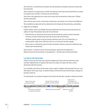 Para eliminar un elemento de la barra de herramientas, arrástrelo fuera de la barra de
herramientas.
Para restaurar el conjunto por omisión de botones de la barra de herramientas, arrastre
el conjunto por omisión a la barra de herramientas.
Para hacer más pequeños los iconos de la barra de herramientas, seleccione“Utilizar
tamaño pequeño”.
Para mostrar solo iconos o solo texto, seleccione una opción en el menú local Mostrar.
Para modificar la ubicación de los elementos de la barra de herramientas, arrástrelos.
	 3	 Haga clic en Aceptar.
Puede realizar varias actividades de personalización de la barra de herramientas sin
utilizar la hoja“Personalizar barra de herramientas”:
ÂÂ Para eliminar un elemento de la barra de herramientas, pulse la tecla Comando
mientras arrastra el elemento fuera de la barra de herramientas.
También puede pulsar la tecla Control mientras hace clic en el elemento y, a
continuación, seleccionar“Eliminar ítem”en el menú de función rápida.
ÂÂ Para mover un elemento, pulse la tecla Comando mientras arrastra el elemento por
la barra de herramientas.
Para mostrar u ocultar la barra de herramientas, seleccione Visualización 
Mostrar barra de herramientas o Visualización  Ocultar barra de herramientas.
La barra de formato
Utilice la barra de formato, que aparece debajo de la barra de herramientas, para
cambiar rápidamente el aspecto del texto, los estilos, los tipos de letra y otros
elementos del documento.
Los controles de la barra de formato varían según el objeto seleccionado. Para ver una
descripción de lo que hace un determinado control de la barra de formato, coloque el
puntero sobre él.
A continuación se muestra el aspecto de la barra de formato cuando se selecciona texto:
Seleccione un párrafo o
un estilo de caracteres.
Haga clic para abrir
el cajón de estilos.
Cambie el tipo, el estilo, el
tamaño y el color de letra.
Seleccione el
interlineado y el
número de columnas.
Alinee el texto seleccionado. Seleccione un estilo
de lista.
	 24		 Capítulo 1    Herramientas y técnicas de Pages
 