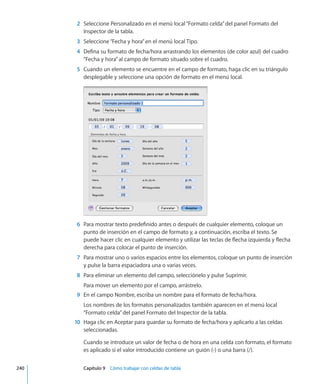 2	 Seleccione Personalizado en el menú local“Formato celda”del panel Formato del
Inspector de la tabla.
	 3	 Seleccione“Fecha y hora”en el menú local Tipo.
	 4	 Defina su formato de fecha/hora arrastrando los elementos (de color azul) del cuadro
“Fecha y hora”al campo de formato situado sobre el cuadro.
	 5	 Cuando un elemento se encuentre en el campo de formato, haga clic en su triángulo
desplegable y seleccione una opción de formato en el menú local.
	 6	 Para mostrar texto predefinido antes o después de cualquier elemento, coloque un
punto de inserción en el campo de formato y, a continuación, escriba el texto. Se
puede hacer clic en cualquier elemento y utilizar las teclas de flecha izquierda y flecha
derecha para colocar el punto de inserción.
	 7	 Para mostrar uno o varios espacios entre los elementos, coloque un punto de inserción
y pulse la barra espaciadora una o varias veces.
	 8	 Para eliminar un elemento del campo, selecciónelo y pulse Suprimir.
Para mover un elemento por el campo, arrástrelo.
	 9	 En el campo Nombre, escriba un nombre para el formato de fecha/hora.
Los nombres de los formatos personalizados también aparecen en el menú local
“Formato celda”del panel Formato del Inspector de la tabla.
	 10	 Haga clic en Aceptar para guardar su formato de fecha/hora y aplicarlo a las celdas
seleccionadas.
Cuando se introduce un valor de fecha o de hora en una celda con formato, el formato
es aplicado si el valor introducido contiene un guión (-) o una barra (/).
	 240		 Capítulo 9    Cómo trabajar con celdas de tabla
 