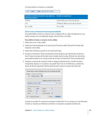 Capítulo 9    Cómo trabajar con celdas de tabla	 241
A continuación se muestra un ejemplo:
Cuando se escribe este valor en una celda con
el formato anterior
El valor se muestra así
16/4/99 4 abril 1999 cae en el día 106 del año
23-3 23 febrero 2008 cae en el día 54 del año
Dic. 15, 2010 Dic. 15, 2010
Cómo crear un formato de texto personalizado
Se puede definir el texto a mostrar antes o después de un valor introducido en una
celda, cuando no se ha aplicado ningún otro formato a la celda.
Para definir el texto a mostrar en las celdas:
	 1	 Seleccione una o más celdas.
	 2	 Seleccione Personalizado en el menú local“Formato celda”del panel Formato del
Inspector de la tabla.
	 3	 Seleccione“Número y texto”en el menú local Tipo.
	 4	 Arrastre el elemento“Texto introducido”(azul) desde la caja“Elementos de fecha y
hora”hasta el campo de formato vacío situado sobre la caja. (Elimine los elementos
que pudiera haber en el campo antes de arrastrar el elemento“Texto introducido”.)
	 5	 Coloque un punto de inserción antes o después del elemento y escriba el texto,
incluyendo espacios si es preciso. Se puede hacer clic en el elemento y utilizar las
teclas de flecha izquierda y flecha derecha para colocar el punto de inserción.
Cuando se escribe“Es necesario actualizar la dirección”en un campo con este formato,
el valor se muestra así: Informar al cliente: es necesario actualizar la dirección.
 