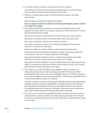 6	 En el campo Nombre, escriba un nombre para el formato de texto.
Los nombres de los formatos personalizados también aparecen en el menú local
“Formato celda”del panel Formato del Inspector de la tabla.
	 7	 Haga clic en Aceptar para guardar su formato de texto y aplicarlo a las celdas
seleccionadas.
Cómo cambiar un formato de celda personalizado
Estos son algunos modos de cambiar los formatos personalizados y aplicar cambios
a las celdas de una tabla:
Para cambiar los elementos asociados a un formato personalizado que ha sidomm
aplicado a las celdas, seleccione las celdas y haga clic en“Mostrar formato”en el panel
Formato del Inspector de la tabla.
Para eliminar un elemento, selecciónelo en el campo de formato y pulse Suprimir.
Para añadir un elemento, arrastre un elemento dentro del campo de formato.
Para mover un elemento, arrástrelo por el campo de formato.
Para redefinir un elemento, haga clic en el triángulo desplegable del elemento y
seleccione una opción del menú local.
Después de realizar los cambios, realice una de las siguientes operaciones:
Para guardar el formato modificado y aplicarlo a las celdas seleccionadas utilizando el
mismo nombre, haga clic en Aceptar y, después, en Reemplazar.
Para guardar el formato modificado como un nuevo formato y aplicarlo a las celdas
seleccionadas, cambie el nombre del formato y haga clic en Aceptar.
Para aplicar el formato modificado a celdas no seleccionadas de una tabla, seleccione las
celdas y, a continuación, seleccione el nombre del formato en el menú local“Formato
celda”del panel Formato del Inspector de la tabla.
Para modificar un nombre de formato personalizado y aplicar el cambio a lasmm
celdas seleccionadas, use el cuadro de diálogo de gestión de formatos de celda
personalizados. Para mostrar este cuadro de diálogo, haga clic en“Gestionar formatos”
en el cuadro de diálogo de formato personalizado y, a continuación, haga doble clic en
el nombre para editarlo y haga clic en Aceptar.
Cuando se cambia el nombre de un formato personalizado, el nombre anterior permanece
asociado a las celdas a las que ha sido aplicado, y el nombre anterior es eliminado de la
lista de formatos personalizados. Para asociar a estas celdas el formato cuyo nombre se
ha modificado, seleccione las celdas y, a continuación, seleccione el nuevo nombre en el
menú local“Formato celda”del panel Formato del Inspector de la tabla.
Para crear un nuevo formato personalizado basado en el formato actual, pero con unmm
nombre distinto, y aplicar el cambio a las celdas seleccionadas, haga clic en“Mostrar
formato”en el panel Formato del Inspector de la tabla. Edite el campo Nombre y haga
clic en Aceptar.
	 242		 Capítulo 9    Cómo trabajar con celdas de tabla
 