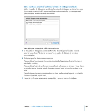 Capítulo 9    Cómo trabajar con celdas de tabla	 243
Cómo reordenar, renombrar y eliminar formatos de celda personalizados
Utilice el cuadro de diálogo de gestión de formatos de celda para gestionar formatos
de celda personalizados. El cuadro de diálogo muestra todos los formatos de celda
personalizados disponibles en el documento.
Para gestionar formatos de celda personalizados:
	 1	 Si el cuadro de diálogo de gestión de formatos de celda personalizados no está
abierto, haga clic en“Gestionar formatos”en el cuadro de diálogo de formatos
personalizados.
	 2	 Realice una de las siguientes operaciones:
Para cambiar el nombre de un formato personalizado, haga doble clic en el formato y
escriba los cambios.
Para cambiar el orden de un formato personalizado, seleccione un formato y haga clic en
una de las flechas situadas bajo la lista para moverlo hacia arriba o hacia abajo en la
lista.
Para eliminar un formato personalizado, seleccione un formato y haga clic en el botón
Eliminar (–) situado bajo la lista.
	 3	 Haga clic en Aceptar para guardar los cambios y cerrar el cuadro de diálogo.
 