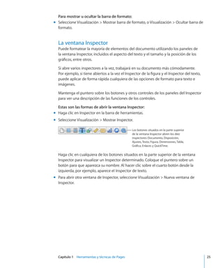 Capítulo 1    Herramientas y técnicas de Pages	 25
Para mostrar u ocultar la barra de formato:
Seleccione Visualización  Mostrar barra de formato, o Visualización  Ocultar barra demm
formato.
La ventana Inspector
Puede formatear la mayoría de elementos del documento utilizando los paneles de
la ventana Inspector, incluidos el aspecto del texto y el tamaño y la posición de los
gráficos, entre otros.
Si abre varios inspectores a la vez, trabajará en su documento más cómodamente.
Por ejemplo, si tiene abiertos a la vez el Inspector de la figura y el Inspector del texto,
puede aplicar de forma rápida cualquiera de las opciones de formato para texto e
imágenes.
Mantenga el puntero sobre los botones y otros controles de los paneles del Inspector
para ver una descripción de las funciones de los controles.
Estas son las formas de abrir la ventana Inspector:
Haga clic en Inspector en la barra de herramientas.mm
Seleccione Visualización  Mostrar Inspector.mm
Los botones situados en la parte superior
de la ventana Inspector abren los diez
inspectores: Documento, Disposición,
Ajustes, Texto, Figura, Dimensiones, Tabla,
Gráfica, Enlaces y QuickTime.
Haga clic en cualquiera de los botones situados en la parte superior de la ventana
Inspector para visualizar un Inspector determinado. Coloque el puntero sobre un
botón para que aparezca su nombre. Al hacer clic sobre el cuarto botón desde la
izquierda, por ejemplo, aparece el Inspector de texto.
Para abrir otra ventana de Inspector, seleccione Visualización  Nueva ventana demm
Inspector.
 