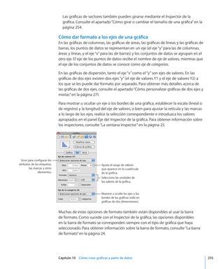 Capítulo 10    Cómo crear gráficas a partir de datos	 255
Las gráficas de sectores también pueden girarse mediante el Inspector de la
gráfica. Consulte el apartado“Cómo girar o cambiar el tamaño de una gráfica” en la
página 254.
Cómo dar formato a los ejes de una gráfica
En las gráficas de columnas, las gráficas de áreas, las gráficas de líneas y las gráficas de
barras, los puntos de datos se representan en un eje (el eje“y”para las de columnas,
áreas y líneas, y el eje“x”para las de barras) y los conjuntos de datos se agrupan en el
otro eje. El eje de los puntos de datos recibe el nombre de eje de valores, mientras que
el eje de los conjuntos de datos se conoce como eje de categorías.
En las gráficas de dispersión, tanto el eje“x”como el“y”son ejes de valores. En las
gráficas de dos ejes existen dos ejes“y”(el eje de valores Y1 y el eje de valores Y2) a
los que se les puede dar formato por separado. Para obtener más detalles acerca de
las gráficas de dos ejes, consulte el apartado“Cómo personalizar gráficas de dos ejes y
mixtas” en la página 271.
Para mostrar u ocultar un eje o los bordes de una gráfica, establecer la escala (lineal o
de registro) y la longitud del eje de valores, o bien para ajustar la retícula y las marcas
a lo largo de los ejes, realice la selección correspondiente e introduzca los valores
apropiados en el panel Eje del Inspector de la gráfica. Para obtener información sobre
los inspectores, consulte“La ventana Inspector” en la página 25.
Ajuste el rango de valores
que aparece en la cuadrícula
de la gráfica.
Seleccione las unidades de
los valores de la gráfica.
Sirve para configurar los
atributos de las etiquetas,
las marcas y otros
elementos.
Muestre u oculte los ejes y los
bordes de las gráficas (sólo en
gráficas de dos dimensiones).
Muchas de estas opciones de formato también están disponibles al usar la barra
de formato. Como sucede con el Inspector de la gráfica, las opciones disponibles
en la barra de formato se corresponden siempre con el tipo de gráfica que haya
seleccionado. Para obtener información sobre la barra de formato, consulte“La barra
de formato” en la página 24.
 