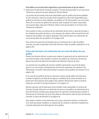 Para definir una escala lineal, logarítmica o porcentual para el eje de valores:
Seleccione“Escala lineal”,“Escala de registro”o“Escala de porcentaje”en el menú localmm
“Seleccionar opciones de ejes”, debajo de“Eje de valores”.
Las escalas de porcentaje solo están disponibles para las gráficas de barras apiladas
en 2D, columnas y áreas; las escalas lineal y logarítmica solo están disponibles para
gráficas en 2D que no estén apiladas. Las gráficas en 3D sólo pueden usar una escala
lineal. (En el caso de las gráficas de sectores, para visualizar los valores expresados
como porcentajes, seleccione“Mostrar valores como porcentajes”en el menú local
“Parámetros etiqueta”.)
Para cambiar el color y la textura de los elementos de las series, o para dar formato a
los símbolos de puntos de datos y a las etiquetas de valores, utilice el panel Serie del
Inspector de la gráfica. Consulte el apartado“Cómo dar formato a los elementos de
una serie de datos de una gráfica” en la página 258.
Para conocer las opciones de formato que son exclusivas de un tipo de gráfica
concreto, consulte el apartado“Cómo dar formato a tipos de gráfica específicos” en la
página 262.
Cómo dar formato a los elementos de una serie de datos de una
gráfica
Puede usar diversos efectos visuales para mejorar la apariencia de los elementos de
una serie de datos, como pueden ser barras (en gráficas de columnas y de barras),
figuras de puntos de datos (en las gráficas de difusión) y figuras de área.
Los sectores de una gráfica de sectores también representan una serie de datos,
pero en su caso existen consideraciones de formato especiales. Para obtener más
información, consulte“Cómo personalizar el aspecto de las gráficas de sectores” en la
página 263.
En el caso de las gráficas de barras, columnas y áreas, puede aplicar formato para
cambiar el aspecto y el estilo de las figuras y símbolos de las series de datos en el
panel Serie del Inspector de la gráfica. Para obtener información sobre la ventana
Inspector, consulte“La ventana Inspector” en la página 25.
Muchas opciones de formato para series también están disponibles en la barra de
formato. Cuando seleccione un elemento de serie en una gráfica, los elementos de la
barra de formato cambian para proporcionar las opciones necesarias para cambiar el
formato de los elementos de serie. Para obtener información sobre la barra de formato,
consulte“La barra de formato” en la página 24.
Para realizar cambios en los elementos de la serie, seleccione primero un elemento
en la serie que desea modificar. La mayoría de los cambios se efectúan mediante los
controles del panel Serie del Inspector de la gráfica.
	 258		 Capítulo 10    Cómo crear gráficas a partir de datos
 