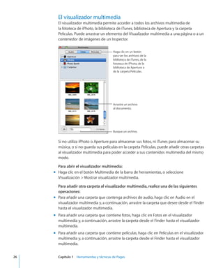 El visualizador multimedia
El visualizador multimedia permite acceder a todos los archivos multimedia de
la fototeca de iPhoto, la biblioteca de iTunes, biblioteca de Apertura y la carpeta
Películas. Puede arrastrar un elemento del Visualizador multimedia a una página o a un
contenedor de imágenes de un Inspector.
Haga clic en un botón
para ver los archivos de la
biblioteca de iTunes, de la
fototeca de iPhoto, de la
biblioteca de Aperture o
de la carpeta Películas.
Arrastre un archivo
al documento.
Busque un archivo.
Si no utiliza iPhoto o Aperture para almacenar sus fotos, ni iTunes para almacenar su
música, o si no guarda sus películas en la carpeta Películas, puede añadir otras carpetas
al visualizador multimedia para poder acceder a sus contenidos multimedia del mismo
modo.
Para abrir el visualizador multimedia:
Haga clic en el botón Multimedia de la barra de herramientas, o seleccionemm
Visualización  Mostrar visualizador multimedia.
Para añadir otra carpeta al visualizador multimedia, realice una de las siguientes
operaciones:
Para añadir una carpeta que contenga archivos de audio, haga clic en Audio en elmm
visualizador multimedia y, a continuación, arrastre la carpeta que desee desde el Finder
hasta el visualizador multimedia.
Para añadir una carpeta que contiene fotos, haga clic en Fotos en el visualizadormm
multimedia y, a continuación, arrastre la carpeta desde el Finder hasta el visualizador
multimedia.
Para añadir una carpeta que contiene películas, haga clic en Películas en el visualizadormm
multimedia y, a continuación, arrastre la carpeta desde el Finder hasta el visualizador
multimedia.
	 26		 Capítulo 1    Herramientas y técnicas de Pages
 