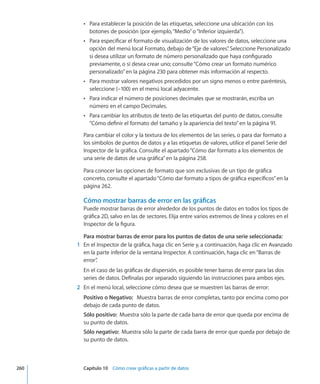 Para establecer la posición de las etiquetas, seleccione una ubicación con losÂÂ
botones de posición (por ejemplo,“Medio”o“Inferior izquierda”).
Para especificar el formato de visualización de los valores de datos, seleccione unaÂÂ
opción del menú local Formato, debajo de“Eje de valores”. Seleccione Personalizado
si desea utilizar un formato de número personalizado que haya configurado
previamente, o si desea crear uno; consulte“Cómo crear un formato numérico
personalizado” en la página 230 para obtener más información al respecto.
Para mostrar valores negativos precedidos por un signo menos o entre paréntesis,ÂÂ
seleccione (–100) en el menú local adyacente.
Para indicar el número de posiciones decimales que se mostrarán, escriba unÂÂ
número en el campo Decimales.
Para cambiar los atributos de texto de las etiquetas del punto de datos, consulteÂÂ
“Cómo definir el formato del tamaño y la apariencia del texto” en la página 91.
Para cambiar el color y la textura de los elementos de las series, o para dar formato a
los símbolos de puntos de datos y a las etiquetas de valores, utilice el panel Serie del
Inspector de la gráfica. Consulte el apartado“Cómo dar formato a los elementos de
una serie de datos de una gráfica” en la página 258.
Para conocer las opciones de formato que son exclusivas de un tipo de gráfica
concreto, consulte el apartado“Cómo dar formato a tipos de gráfica específicos” en la
página 262.
Cómo mostrar barras de error en las gráficas
Puede mostrar barras de error alrededor de los puntos de datos en todos los tipos de
gráfica 2D, salvo en las de sectores. Elija entre varios extremos de línea y colores en el
Inspector de la figura.
Para mostrar barras de error para los puntos de datos de una serie seleccionada:
	 1	 En el Inspector de la gráfica, haga clic en Serie y, a continuación, haga clic en Avanzado
en la parte inferior de la ventana Inspector. A continuación, haga clic en“Barras de
error”.
En el caso de las gráficas de dispersión, es posible tener barras de error para las dos
series de datos. Defínalas por separado siguiendo las instrucciones para ambos ejes.
	 2	 En el menú local, seleccione cómo desea que se muestren las barras de error:
Positivo o Negativo:   Muestra barras de error completas, tanto por encima como por
debajo de cada punto de datos.
Sólo positivo:  Muestra sólo la parte de cada barra de error que queda por encima de
su punto de datos.
Sólo negativo:  Muestra sólo la parte de cada barra de error que queda por debajo de
su punto de datos.
	 260		 Capítulo 10    Cómo crear gráficas a partir de datos
 