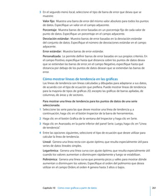 Capítulo 10    Cómo crear gráficas a partir de datos	 261
	 3	 En el segundo menú local, seleccione el tipo de barra de error que desea que se
muestre:
Valor fijo:  Muestra una barra de error del mismo valor absoluto para todos los puntos
de datos. Especifique un valor en el campo adyacente.
Porcentaje:  Muestra barras de error basadas en un porcentaje fijo de cada valor de
punto de datos. Especifique un porcentaje en el campo adyacente.
Desviación estándar:  Muestra barras de error basadas en la desviación estándar
del conjunto de datos. Especifique el número de desviaciones estándar en el campo
adyacente.
Error estándar:  Muestra barras de error estándar.
Personalizada:  Le permite definir barras de error basadas en sus propios criterios. En
el campo Positivo, especifique hasta qué distancia sobre los puntos de datos desea
que se extiendan las barras de error; en el campo Negativo, especifique hasta qué
distancia por debajo de los puntos de datos desean que se extiendan las barras de
error.
Cómo mostrar líneas de tendencia en las gráficas
Las líneas de tendencia son líneas calculadas y dibujadas para adaptarse a sus datos,
de acuerdo con el tipo de ecuación que prefiera. Puede mostrar líneas de tendencia
para la mayoría de tipos de gráficas 2D, excepto las gráficas de barras apiladas, de
columnas, de áreas y de sectores.
Para mostrar una línea de tendencia para los puntos de datos de una serie
seleccionada:
	 1	 Seleccione las serie para las que desee mostrar una línea de tendencia y, a
continuación, haga clic en el botón Inspector de la barra de herramientas.
	 2	 Haga clic en el botón Gráfica de la ventana del Inspector y haga clic en Serie.
	 3	 Haga clic en Avanzado, en la parte inferior del panel Serie. Luego, haga clic en“Línea
de tendencia”.
	 4	 Entre las opciones siguientes, seleccione el tipo de ecuación que desee utilizar para
calcular la línea de tendencia:
Lineal:  Genera una línea recta con ajuste óptimo, que resulta especialmente útil para
series de datos lineales simples.
Logarítmica:  Genera una línea curva con ajuste óptimo, que resulta especialmente útil
cuando los valores aumentan o disminuyen rápidamente y luego se estabilizan.
Polinómica:  Genera una línea curva que presenta picos y valles para mostrar dónde
aumentan o disminuyen los valores. Especifique el orden del polinomio que desea
utilizar en el campo Orden; el orden 4 genera hasta 3 altos o bajos.
 