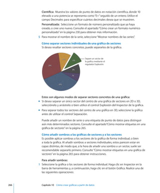 Científica:  Muestra los valores de punto de datos en notación científica, donde 10
elevado a una potencia se representa como“E+”seguido de un entero. Utilice el
campo Decimales para especificar cuántos decimales desea que se muestren.
Personalizada:  Seleccione un formato de número personalizado que ya haya
creado, o cree uno nuevo. Consulte el apartado“Cómo crear un formato numérico
personalizado” en la página 230 para obtener más información.
	 5	 Para mostrar el nombre de la serie, seleccione“Mostrar nombres de las series”.
Cómo separar sectores individuales de una gráfica de sectores
Si desea resaltar sectores concretos, puede separarlos de la gráfica.
Separe un sector de
la gráfica mediante el
regulador Explosión.
Estos son algunos modos de separar sectores concretos de una gráfica:
Si desea separar un único sector del centro de una gráfica de sectores en 2D o 3D,mm
selecciónelo y arrástrelo o bien utilice el control Explosión del Inspector de la gráfica.
Para separar todos los sectores del centro de una gráfica en 3D, seleccione la gráficamm
antes de utilizar el control Separación.
Puede añadir un nombre de serie o una etiqueta de punto de datos para distinguir
aún más determinados sectores. Consulte el apartado“Cómo mostrar etiquetas en una
gráfica de sectores” en la página 265.
Cómo añadir sombras a las gráficas de sectores y a los sectores
Es posible aplicar sombras a los sectores de la gráfica de forma individual, o bien
a toda la gráfica. Al añadir sombras a sectores individuales, estos parecen estar en
capas distintas, de modo que, a la hora de añadir una sombra a un sector, suele ser
recomendable separarlo primero. Consulte“Cómo mostrar etiquetas en una gráfica de
sectores” en la página 265 para obtener instrucciones.
Para añadir sombras:
	 1	 Seleccione la gráfica o los sectores de forma individual. Haga clic en Inspector en la
barra de herramientas y, a continuación, haga clic en el botón Gráfica. Realice una de
las siguientes operaciones:
	 266		 Capítulo 10    Cómo crear gráficas a partir de datos
 