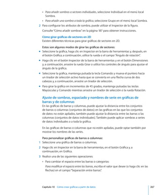 Capítulo 10    Cómo crear gráficas a partir de datos	 267
ÂÂ Para añadir sombras a sectores individuales, seleccione Individual en el menú local
Sombra.
ÂÂ Para añadir una sombra a toda la gráfica, seleccione Grupo en el menú local Sombra.
	 2	 Para configurar los atributos de sombra, puede utilizar el Inspector de la figura.
Consulte“Cómo añadir sombras” en la página 187 para obtener instrucciones.
Cómo girar gráficas de sectores en 2D
Existen diferentes técnicas para girar gráficas de sectores en 2D.
Estos son algunos modos de girar las gráficas de sectores:
Seleccione la gráfica, haga clic en Inspector en la barra de herramientas y, después, enmm
el botón Gráfica; a continuación, utilice la rueda o el campo“Ángulo de rotación”.
Haga clic en el botón Inspector de la barra de herramientas y en el botón Dimensionesmm
y, a continuación, arrastre la rueda Girar o utilice los controles de ángulo para ajustar el
ángulo de la gráfica.
Seleccione la gráfica, mantenga pulsada la tecla Comando y mueva el puntero haciamm
un tirador de selección activo hasta que se convierta en una flecha curva de dos
cabezas y, a continuación, arrastre un tirador de selección.
Para girar la gráfica en incrementos de 45 grados, mantenga pulsadas las teclasmm
Mayúsculas y Comando mientras arrastra un tirador de selección o la rueda Rotación.
Ajuste de sombras, espaciado y nombres de serie en gráficas de
barras y de columnas
En las gráficas de barras y columnas, puede ajustar la distancia entre los conjuntos
de barras o columnas (conjuntos de datos); en las gráficas en las que los conjuntos
de datos no están apilados, también puede ajustar la distancia entre las barras o las
columnas (conjuntos de datos individuales). También puede aplicar sombras a series
de datos individuales o a toda la gráfica.
En las gráficas de barras o columnas que no estén apiladas, puede optar también por
mostrar los nombres de las series.
Para personalizar gráficas de barras o columnas:
	 1	 Seleccione una gráfica de barras o columnas.
	 2	 Haga clic en Inspector en la barra de herramientas, en el botón Gráfica y, a
continuación, en Gráfica.
	 3	 Realice una de las siguientes operaciones:
Para cambiar el espacio entre las barras o categorías:ÂÂ
Para modificar el espacio entre las barras, escriba el valor que desee (o haga clic en las
flechas) en el campo“Separación entre barras”.
 