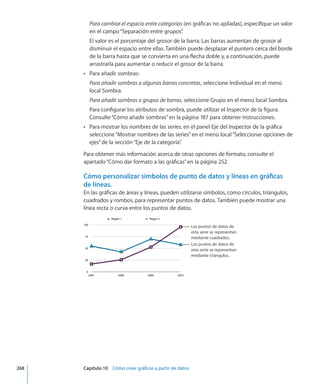 Para cambiar el espacio entre categorías (en gráficas no apiladas), especifique un valor
en el campo“Separación entre grupos”.
El valor es el porcentaje del grosor de la barra. Las barras aumentan de grosor al
disminuir el espacio entre ellas. También puede desplazar el puntero cerca del borde
de la barra hasta que se convierta en una flecha doble y, a continuación, puede
arrastrarla para aumentar o reducir el grosor de la barra.
Para añadir sombras:ÂÂ
Para añadir sombras a algunas barras concretas, seleccione Individual en el menú
local Sombra.
Para añadir sombras a grupos de barras, seleccione Grupo en el menú local Sombra.
Para configurar los atributos de sombra, puede utilizar el Inspector de la figura.
Consulte“Cómo añadir sombras” en la página 187 para obtener instrucciones.
Para mostrar los nombres de las series, en el panel Eje del Inspector de la gráficaÂÂ
seleccione“Mostrar nombres de las series”en el menú local“Seleccionar opciones de
ejes”de la sección“Eje de la categoría”.
Para obtener más información acerca de otras opciones de formato, consulte el
apartado“Cómo dar formato a las gráficas” en la página 252.
Cómo personalizar símbolos de punto de datos y líneas en gráficas
de líneas.
En las gráficas de áreas y líneas, pueden utilizarse símbolos, como círculos, triángulos,
cuadrados y rombos, para representar puntos de datos. También puede mostrar una
línea recta o curva entre los puntos de datos.
Los puntos de datos de
esta serie se representan
mediante triángulos.
Los puntos de datos de
esta serie se representan
mediante cuadrados.
	 268		 Capítulo 10    Cómo crear gráficas a partir de datos
 