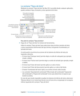 Capítulo 1    Herramientas y técnicas de Pages	 27
La ventana“Tipos de letra”
Mediante la ventana“Tipos de letra”de Mac OS X, accesible desde cualquier aplicación,
puede cambiar el tipo, el tamaño y otras opciones de la letra.
Cree efectos de texto
interesantes utilizando
estos botones.
El menú Acción.
Seleccione un estilo de letra para
aplicarlo al texto seleccionado.
Busque tipos de letra escribiendo su
nombre en el campo de búsqueda.
Seleccione un tamaño
de letra para aplicarlo
al texto seleccionado.
Aplique una sombra
al texto seleccionado.
Modifique la sombra
con los controles de
opacidad, difuminado,
desplazamiento y
ángulo.
Previsualice la tipografía
seleccionada (es posible
que tenga que elegir
“Mostrar previsualización”
en el menú Acción).
Para abrir la ventana“Tipos de letra”:
Haga clic en“Tipos de letra”en la barra de herramientas.mm
Utilice la ventana“Tipos de letra”para seleccionar tipos de letra, tamaños de letra
y otras características del formato del tipo de letra, incluyendo el sombreado y el
tachado del texto.
A continuación resumimos las acciones de los botones de efectos de texto, de
izquierda a derecha:
El menú local“Subrayar texto”permite elegir un estilo de subrayado (por ejemplo,ÂÂ
simple o doble).
El menú local“Tachar texto”permite elegir un estilo de tachado (por ejemplo, simpleÂÂ
o doble).
El menú local“Color del texto”permite aplicar un color al texto.ÂÂ
El menú local“Color del documento”permite aplicar un color al de fondo.ÂÂ
El botón“Sombreado del texto”aplica una sombra al texto seleccionado.ÂÂ
Los controles“Opacidad del sombreado”,“Difuminado del sombreado”,“SeparaciónÂÂ
del sombreado”y“Ángulo del sombreado”sirven para determinar el aspecto que
tendrá la sombra.
En caso de que resulte imposible visualizar los botones de efectos de texto, seleccione
“Mostrar efectos”en el menú local Acción (con el icono de un engranaje) en la esquina
inferior izquierda de la ventana“Tipos de letra”.
 