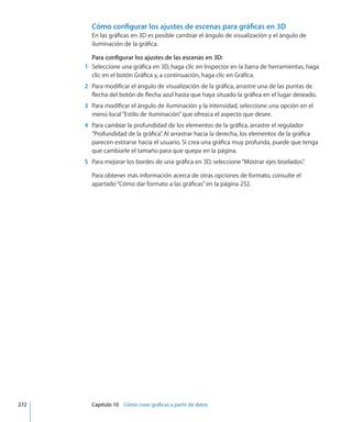 Cómo configurar los ajustes de escenas para gráficas en 3D
En las gráficas en 3D es posible cambiar el ángulo de visualización y el ángulo de
iluminación de la gráfica.
Para configurar los ajustes de las escenas en 3D:
	 1	 Seleccione una gráfica en 3D, haga clic en Inspector en la barra de herramientas, haga
clic en el botón Gráfica y, a continuación, haga clic en Gráfica.
	 2	 Para modificar el ángulo de visualización de la gráfica, arrastre una de las puntas de
flecha del botón de flecha azul hasta que haya situado la gráfica en el lugar deseado.
	 3	 Para modificar el ángulo de iluminación y la intensidad, seleccione una opción en el
menú local“Estilo de iluminación”que ofrezca el aspecto que desee.
	 4	 Para cambiar la profundidad de los elementos de la gráfica, arrastre el regulador
“Profundidad de la gráfica”. Al arrastrar hacia la derecha, los elementos de la gráfica
parecen estirarse hacia el usuario. Si crea una gráfica muy profunda, puede que tenga
que cambiarle el tamaño para que quepa en la página.
	 5	 Para mejorar los bordes de una gráfica en 3D, seleccione“Mostrar ejes biselados”.
Para obtener más información acerca de otras opciones de formato, consulte el
apartado“Cómo dar formato a las gráficas” en la página 252.
	 272		 Capítulo 10    Cómo crear gráficas a partir de datos
 