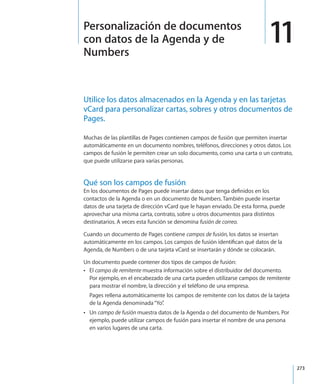 273
Utilice los datos almacenados en la Agenda y en las tarjetas
vCard para personalizar cartas, sobres y otros documentos de
Pages.
Muchas de las plantillas de Pages contienen campos de fusión que permiten insertar
automáticamente en un documento nombres, teléfonos, direcciones y otros datos. Los
campos de fusión le permiten crear un solo documento, como una carta o un contrato,
que puede utilizarse para varias personas.
Qué son los campos de fusión
En los documentos de Pages puede insertar datos que tenga definidos en los
contactos de la Agenda o en un documento de Numbers. También puede insertar
datos de una tarjeta de dirección vCard que le hayan enviado. De esta forma, puede
aprovechar una misma carta, contrato, sobre u otros documentos para distintos
destinatarios. A veces esta función se denomina fusión de correo.
Cuando un documento de Pages contiene campos de fusión, los datos se insertan
automáticamente en los campos. Los campos de fusión identifican qué datos de la
Agenda, de Numbers o de una tarjeta vCard se insertarán y dónde se colocarán.
Un documento puede contener dos tipos de campos de fusión:
ElÂÂ campo de remitente muestra información sobre el distribuidor del documento.
Por ejemplo, en el encabezado de una carta pueden utilizarse campos de remitente
para mostrar el nombre, la dirección y el teléfono de una empresa.
Pages rellena automáticamente los campos de remitente con los datos de la tarjeta
de la Agenda denominada“Yo”.
UnÂÂ campo de fusión muestra datos de la Agenda o del documento de Numbers. Por
ejemplo, puede utilizar campos de fusión para insertar el nombre de una persona
en varios lugares de una carta.
11Personalización de documentos
con datos de la Agenda y de
Numbers
 