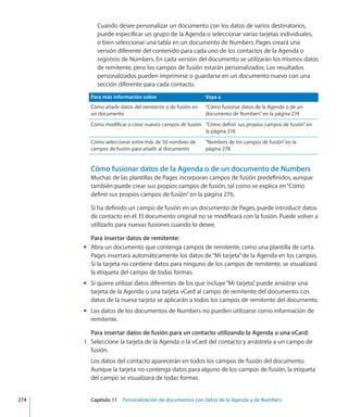 Cuando desee personalizar un documento con los datos de varios destinatarios,
puede especificar un grupo de la Agenda o seleccionar varias tarjetas individuales,
o bien seleccionar una tabla en un documento de Numbers. Pages creará una
versión diferente del contenido para cada uno de los contactos de la Agenda o
registros de Numbers. En cada versión del documento se utilizarán los mismos datos
de remitente, pero los campos de fusión estarán personalizados. Los resultados
personalizados pueden imprimirse o guardarse en un documento nuevo con una
sección diferente para cada contacto.
Para más información sobre Vaya a
Cómo añadir datos del remitente o de fusión en
un documento
“Cómo fusionar datos de la Agenda o de un
documento de Numbers” en la página 274
Cómo modificar o crear nuevos campos de fusión “Cómo definir sus propios campos de fusión” en
la página 276
Cómo seleccionar entre más de 50 nombres de
campos de fusión para añadir al documento
“Nombres de los campos de fusión” en la
página 278
Cómo fusionar datos de la Agenda o de un documento de Numbers
Muchas de las plantillas de Pages incorporan campos de fusión predefinidos, aunque
también puede crear sus propios campos de fusión, tal como se explica en“Cómo
definir sus propios campos de fusión” en la página 276.
Si ha definido un campo de fusión en un documento de Pages, puede introducir datos
de contacto en él. El documento original no se modificará con la fusión. Puede volver a
utilizarlo para nuevas fusiones cuando lo desee.
Para insertar datos de remitente:
Abra un documento que contenga campos de remitente, como una plantilla de carta.mm
Pages insertará automáticamente los datos de“Mi tarjeta”de la Agenda en los campos.
Si la tarjeta no contiene datos para ninguno de los campos de remitente, se visualizará
la etiqueta del campo de todas formas.
Si quiere utilizar datos diferentes de los que incluye“Mi tarjeta”, puede arrastrar unamm
tarjeta de la Agenda o una tarjeta vCard al campo de remitente del documento. Los
datos de la nueva tarjeta se aplicarán a todos los campos de remitente del documento.
Los datos de los documentos de Numbers no pueden utilizarse como información demm
remitente.
Para insertar datos de fusión para un contacto utilizando la Agenda o una vCard:
	 1	 Seleccione la tarjeta de la Agenda o la vCard del contacto y arrástrela a un campo de
fusión.
Los datos del contacto aparecerán en todos los campos de fusión del documento.
Aunque la tarjeta no contenga datos para alguno de los campos de fusión, la etiqueta
del campo se visualizará de todas formas.
	 274		 Capítulo 11    Personalización de documentos con datos de la Agenda y de Numbers
 