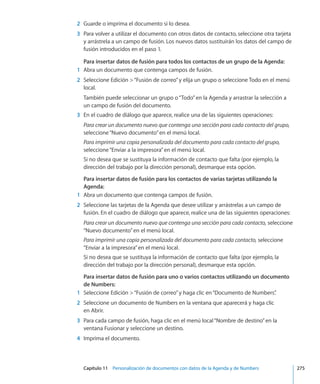Capítulo 11    Personalización de documentos con datos de la Agenda y de Numbers	 275
	 2	 Guarde o imprima el documento si lo desea.
	 3	 Para volver a utilizar el documento con otros datos de contacto, seleccione otra tarjeta
y arrástrela a un campo de fusión. Los nuevos datos sustituirán los datos del campo de
fusión introducidos en el paso 1.
Para insertar datos de fusión para todos los contactos de un grupo de la Agenda:
	 1	 Abra un documento que contenga campos de fusión.
	 2	 Seleccione Edición “Fusión de correo”y elija un grupo o seleccione Todo en el menú
local.
También puede seleccionar un grupo o“Todo”en la Agenda y arrastrar la selección a
un campo de fusión del documento.
	 3	 En el cuadro de diálogo que aparece, realice una de las siguientes operaciones:
Para crear un documento nuevo que contenga una sección para cada contacto del grupo,
seleccione“Nuevo documento”en el menú local.
Para imprimir una copia personalizada del documento para cada contacto del grupo,
seleccione“Enviar a la impresora”en el menú local.
Si no desea que se sustituya la información de contacto que falta (por ejemplo, la
dirección del trabajo por la dirección personal), desmarque esta opción.
Para insertar datos de fusión para los contactos de varias tarjetas utilizando la
Agenda:
	 1	 Abra un documento que contenga campos de fusión.
	 2	 Seleccione las tarjetas de la Agenda que desee utilizar y arrástrelas a un campo de
fusión. En el cuadro de diálogo que aparece, realice una de las siguientes operaciones:
Para crear un documento nuevo que contenga una sección para cada contacto, seleccione
“Nuevo documento”en el menú local.
Para imprimir una copia personalizada del documento para cada contacto, seleccione
“Enviar a la impresora”en el menú local.
Si no desea que se sustituya la información de contacto que falta (por ejemplo, la
dirección del trabajo por la dirección personal), desmarque esta opción.
Para insertar datos de fusión para uno o varios contactos utilizando un documento
de Numbers:
	 1	 Seleccione Edición “Fusión de correo”y haga clic en“Documento de Numbers”.
	 2	 Seleccione un documento de Numbers en la ventana que aparecerá y haga clic
en Abrir.
	 3	 Para cada campo de fusión, haga clic en el menú local“Nombre de destino”en la
ventana Fusionar y seleccione un destino.
	 4	 Imprima el documento.
 