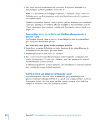 5	 Para volver a utilizar el documento con otros datos de Numbers, seleccione otro
documento de Numbers y repita los pasos del 1 al 4.
Nota:  Si su documento contiene páginas opuestas, la impresión a doble cara de una
fusión de correo puede provocar que un documento se imprima en el reverso de un
documento anterior.
También puede utilizar datos de contacto que no estén en la Agenda ni en una tarjeta
vCard para los campos de remitente o fusión. Para obtener más información, consulte
“Cómo utilizar datos de contacto no incluidos en la Agenda ni en tarjetas vCard” en la
página 276.
Cómo utilizar datos de contacto no incluidos en la Agenda ni en
tarjetas vCard
Puede utilizar datos de contacto que no estén en la Agenda ni en una tarjeta vCard
para los campos de remitente o fusión.
Para insertar los datos que escriba en los campos de fusión:
	 1	 Haga clic en un campo de fusión y escriba los datos que desea utilizar. El campo de
fusión se sustituirá por el texto que usted escriba.
	 2	 Repita el paso 1 tantas veces como sea necesario.
	 3	 Para conservar la versión del documento que contiene todos los campos de fusión
que ha eliminado, seleccione Archivo “Guardar como”para guardar el documento
modificado como un archivo nuevo.
Si no necesita guardar los cambios realizados, seleccione Edición “Deshacer escritura”
para restaurar los campos de fusión originales.
Cómo definir sus propios campos de fusión
Es posible añadir un campo de fusión al documento que pueda reemplazarse
posteriormente con datos de contacto de la Agenda o de un documento de Numbers.
Puede desactivar un campo de fusión, cambiar los datos que este utiliza, y eliminar
campos de remitente o de fusión, entre otras acciones.
	 276		 Capítulo 11    Personalización de documentos con datos de la Agenda y de Numbers
 