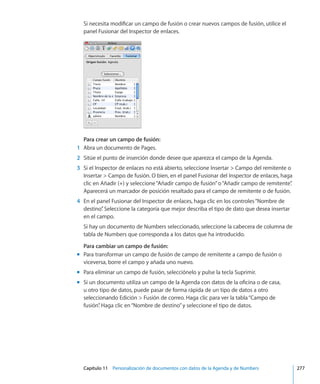 Capítulo 11    Personalización de documentos con datos de la Agenda y de Numbers	 277
Si necesita modificar un campo de fusión o crear nuevos campos de fusión, utilice el
panel Fusionar del Inspector de enlaces.
Para crear un campo de fusión:
	 1	 Abra un documento de Pages.
	 2	 Sitúe el punto de inserción donde desee que aparezca el campo de la Agenda.
	 3	 Si el Inspector de enlaces no está abierto, seleccione Insertar  Campo del remitente o
Insertar  Campo de fusión. O bien, en el panel Fusionar del Inspector de enlaces, haga
clic en Añadir (+) y seleccione“Añadir campo de fusión”o“Añadir campo de remitente”.
Aparecerá un marcador de posición resaltado para el campo de remitente o de fusión.
	 4	 En el panel Fusionar del Inspector de enlaces, haga clic en los controles“Nombre de
destino”. Seleccione la categoría que mejor describa el tipo de dato que desea insertar
en el campo.
Si hay un documento de Numbers seleccionado, seleccione la cabecera de columna de
tabla de Numbers que corresponda a los datos que ha introducido.
Para cambiar un campo de fusión:
Para transformar un campo de fusión de campo de remitente a campo de fusión omm
viceversa, borre el campo y añada uno nuevo.
Para eliminar un campo de fusión, selecciónelo y pulse la tecla Suprimir.mm
Si un documento utiliza un campo de la Agenda con datos de la oficina o de casa,mm
u otro tipo de datos, puede pasar de forma rápida de un tipo de datos a otro
seleccionando Edición  Fusión de correo. Haga clic para ver la tabla“Campo de
fusión”. Haga clic en“Nombre de destino”y seleccione el tipo de datos.
 