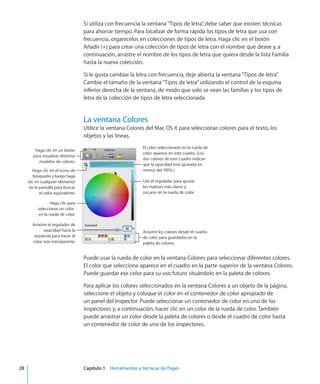 Si utiliza con frecuencia la ventana“Tipos de letra”, debe saber que existen técnicas
para ahorrar tiempo. Para localizar de forma rápida los tipos de letra que usa con
frecuencia, organícelos en colecciones de tipos de letra. Haga clic en el botón
Añadir (+) para crear una colección de tipos de letra con el nombre que desee y, a
continuación, arrastre el nombre de los tipos de letra que quiera desde la lista Familia
hasta la nueva colección.
Si le gusta cambiar la letra con frecuencia, deje abierta la ventana“Tipos de letra”.
Cambie el tamaño de la ventana“Tipos de letra”utilizando el control de la esquina
inferior derecha de la ventana, de modo que solo se vean las familias y los tipos de
letra de la colección de tipos de letra seleccionada.
La ventana Colores
Utilice la ventana Colores del Mac OS X para seleccionar colores para el texto, los
objetos y las líneas.
El color seleccionado en la rueda de
color aparece en este cuadro. (Los
dos colores de este cuadro indican
que la opacidad está ajustada en
menos del 100%.)
Use el regulador para ajustar
los matices más claros y
oscuros en la rueda de color.
Haga clic para
seleccionar un color
en la rueda de color.
Arrastre los colores desde el cuadro
de color para guardarlos en la
paleta de colores.
Haga clic en el icono de
búsqueda y luego haga
clic en cualquier elemento
de la pantalla para buscar
el color equivalente.
Haga clic en un botón
para visualizar distintos
modelos de colores.
Arrastre el regulador de
opacidad hacia la
izquierda para hacer el
color más transparente.
Puede usar la rueda de color en la ventana Colores para seleccionar diferentes colores.
El color que seleccione aparece en el cuadro en la parte superior de la ventana Colores.
Puede guardar ese color para su uso futuro situándolo en la paleta de colores.
Para aplicar los colores seleccionados en la ventana Colores a un objeto de la página,
seleccione el objeto y coloque el color en el contenedor de color apropiado de
un panel del Inspector. Puede seleccionar un contenedor de color en uno de los
inspectores y, a continuación, hacer clic en un color de la rueda de color. También
puede arrastrar un color desde la paleta de colores o desde el cuadro de color hasta
un contenedor de color de uno de los inspectores.
	 28		 Capítulo 1    Herramientas y técnicas de Pages
 