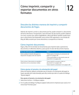 281
Descubra las distintas maneras de imprimir y compartir
documentos de Pages.
Además de imprimir y enviar su documento por fax, puede compartir su documento
de forma electrónica. Al exportarlo a otros formatos de documento, puede colaborar
con otros usuarios que utilicen AppleWorks o Microsoft Word. También puede hacer
que su documento esté disponible como archivo PDF, adjuntarlo a una entrada de
blog de iWeb, enviarlo por correo electrónico o compartirlo en Internet.
Cómo imprimir documentos
Pages y Mac OS X le brindan las herramientas para imprimir todo o parte de los
documentos en diferentes diseños y para ajustar el color del documento impreso.
Para más información sobre Vaya a
Cómo cambiar el tamaño del papel y la
disposición de página antes de imprimir
“Cómo ajustar el tamaño y la orientación del
papel” en la página 281
“Cómo previsualizar un documento antes de
imprimirlo” en la página 282
Cómo revisar el documento en pantalla e
imprimirlo con los comentarios visibles
“Cómo imprimir una parte o todo un
documento” en la página 283
“Cómo imprimir comentarios” en la página 284
Cómo ajustar el tamaño y la orientación del papel
Antes de imprimir, deberá comprobar que el tamaño y la orientación del papel se
hayan ajustado del modo deseado; para ello, tendrá que abrir el cuadro de diálogo
“Ajustar página”.
Para ajustar el tamaño y la orientación del papel:
	 1	 Seleccione Archivo  Configurar página.
	 2	 En el cuadro de diálogo“Configurar página”, seleccione la impresora que usará, en el
menú local“Formato para”.
12Cómo imprimir, compartir y
exportar documentos en otros
formatos
 
