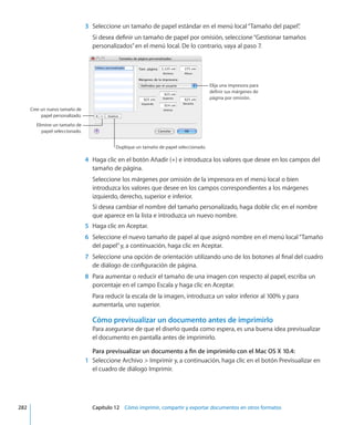 3	 Seleccione un tamaño de papel estándar en el menú local“Tamaño del papel”.
Si desea definir un tamaño de papel por omisión, seleccione“Gestionar tamaños
personalizados”en el menú local. De lo contrario, vaya al paso 7.
Elija una impresora para
definir sus márgenes de
página por omisión.
Cree un nuevo tamaño de
papel personalizado.
Duplique un tamaño de papel seleccionado.
Elimine un tamaño de
papel seleccionado.
	 4	 Haga clic en el botón Añadir (+) e introduzca los valores que desee en los campos del
tamaño de página.
Seleccione los márgenes por omisión de la impresora en el menú local o bien
introduzca los valores que desee en los campos correspondientes a los márgenes
izquierdo, derecho, superior e inferior.
Si desea cambiar el nombre del tamaño personalizado, haga doble clic en el nombre
que aparece en la lista e introduzca un nuevo nombre.
	 5	 Haga clic en Aceptar.
	 6	 Seleccione el nuevo tamaño de papel al que asignó nombre en el menú local“Tamaño
del papel”y, a continuación, haga clic en Aceptar.
	 7	 Seleccione una opción de orientación utilizando uno de los botones al final del cuadro
de diálogo de configuración de página.
	 8	 Para aumentar o reducir el tamaño de una imagen con respecto al papel, escriba un
porcentaje en el campo Escala y haga clic en Aceptar.
Para reducir la escala de la imagen, introduzca un valor inferior al 100% y para
aumentarla, uno superior.
Cómo previsualizar un documento antes de imprimirlo
Para asegurarse de que el diseño queda como espera, es una buena idea previsualizar
el documento en pantalla antes de imprimirlo.
Para previsualizar un documento a fin de imprimirlo con el Mac OS X 10.4:
	 1	 Seleccione Archivo  Imprimir y, a continuación, haga clic en el botón Previsualizar en
el cuadro de diálogo Imprimir.
	 282		 Capítulo 12    Cómo imprimir, compartir y exportar documentos en otros formatos
 