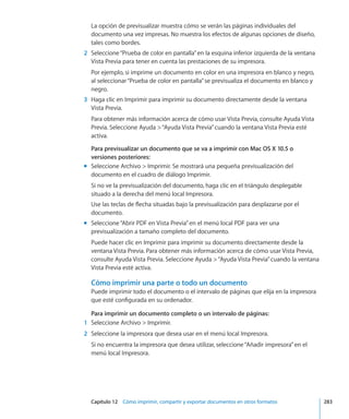Capítulo 12    Cómo imprimir, compartir y exportar documentos en otros formatos	 283
La opción de previsualizar muestra cómo se verán las páginas individuales del
documento una vez impresas. No muestra los efectos de algunas opciones de diseño,
tales como bordes.
	 2	 Seleccione“Prueba de color en pantalla”en la esquina inferior izquierda de la ventana
Vista Previa para tener en cuenta las prestaciones de su impresora.
Por ejemplo, si imprime un documento en color en una impresora en blanco y negro,
al seleccionar“Prueba de color en pantalla”se previsualiza el documento en blanco y
negro.
	 3	 Haga clic en Imprimir para imprimir su documento directamente desde la ventana
Vista Previa.
Para obtener más información acerca de cómo usar Vista Previa, consulte Ayuda Vista
Previa. Seleccione Ayuda “Ayuda Vista Previa”cuando la ventana Vista Previa esté
activa.
Para previsualizar un documento que se va a imprimir con Mac OS X 10.5 o
versiones posteriores:
Seleccione Archivo  Imprimir. Se mostrará una pequeña previsualización delmm
documento en el cuadro de diálogo Imprimir.
Si no ve la previsualización del documento, haga clic en el triángulo desplegable
situado a la derecha del menú local Impresora.
Use las teclas de flecha situadas bajo la previsualización para desplazarse por el
documento.
Seleccione“Abrir PDF en Vista Previa”en el menú local PDF para ver unamm
previsualización a tamaño completo del documento.
Puede hacer clic en Imprimir para imprimir su documento directamente desde la
ventana Vista Previa. Para obtener más información acerca de cómo usar Vista Previa,
consulte Ayuda Vista Previa. Seleccione Ayuda “Ayuda Vista Previa”cuando la ventana
Vista Previa esté activa.
Cómo imprimir una parte o todo un documento
Puede imprimir todo el documento o el intervalo de páginas que elija en la impresora
que esté configurada en su ordenador.
Para imprimir un documento completo o un intervalo de páginas:
	 1	 Seleccione Archivo  Imprimir.
	 2	 Seleccione la impresora que desea usar en el menú local Impresora.
Si no encuentra la impresora que desea utilizar, seleccione“Añadir impresora”en el
menú local Impresora.
 