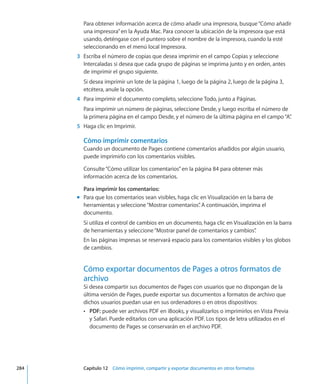 Para obtener información acerca de cómo añadir una impresora, busque“Cómo añadir
una impresora”en la Ayuda Mac. Para conocer la ubicación de la impresora que está
usando, deténgase con el puntero sobre el nombre de la impresora, cuando la esté
seleccionando en el menú local Impresora.
	 3	 Escriba el número de copias que desea imprimir en el campo Copias y seleccione
Intercaladas si desea que cada grupo de páginas se imprima junto y en orden, antes
de imprimir el grupo siguiente.
Si desea imprimir un lote de la página 1, luego de la página 2, luego de la página 3,
etcétera, anule la opción.
	 4	 Para imprimir el documento completo, seleccione Todo, junto a Páginas.
Para imprimir un número de páginas, seleccione Desde, y luego escriba el número de
la primera página en el campo Desde, y el número de la última página en el campo“A”.
	 5	 Haga clic en Imprimir.
Cómo imprimir comentarios
Cuando un documento de Pages contiene comentarios añadidos por algún usuario,
puede imprimirlo con los comentarios visibles.
Consulte“Cómo utilizar los comentarios” en la página 84 para obtener más
información acerca de los comentarios.
Para imprimir los comentarios:
Para que los comentarios sean visibles, haga clic en Visualización en la barra demm
herramientas y seleccione“Mostrar comentarios”. A continuación, imprima el
documento.
Si utiliza el control de cambios en un documento, haga clic en Visualización en la barra
de herramientas y seleccione“Mostrar panel de comentarios y cambios”.
En las páginas impresas se reservará espacio para los comentarios visibles y los globos
de cambios.
Cómo exportar documentos de Pages a otros formatos de
archivo
Si desea compartir sus documentos de Pages con usuarios que no dispongan de la
última versión de Pages, puede exportar sus documentos a formatos de archivo que
dichos usuarios puedan usar en sus ordenadores o en otros dispositivos:
ÂÂ PDF: puede ver archivos PDF en iBooks, y visualizarlos o imprimirlos en Vista Previa
y Safari. Puede editarlos con una aplicación PDF. Los tipos de letra utilizados en el
documento de Pages se conservarán en el archivo PDF.
	 284		 Capítulo 12    Cómo imprimir, compartir y exportar documentos en otros formatos
 