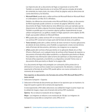 Capítulo 12    Cómo imprimir, compartir y exportar documentos en otros formatos	 285
Los hipervínculos de su documento de Pages se exportarán al archivo PDF.
También se crearán hipervínculos en el archivo PDF para las entradas de la tabla
de contenido, las notas al pie y las notas al final, las páginas web, las direcciones de
correo electrónico y los favoritos.
ÂÂ Microsoft Word: puede abrir y editar archivos de Microsoft Word en Microsoft Word
en ordenadores con Mac OS X o Windows.
Debido a las diferencias estructurales entre Microsoft Word y Pages, un documento
de Word exportado puede contener un número de páginas diferente a las del
documento de Pages. Puede observar otras diferencias como, por ejemplo, que las
disposiciones de tabla y algunas funciones tipográficas especiales no sean idénticas.
También es posible que no se muestren algunas gráficas (especialmente las que
utilizan transparencia). Las gráficas creadas en Pages aparecen como objetos de MS
Graph, que pueden editarse en Microsoft Word.
ÂÂ RTF: puede abrir y editar archivos RTF en muchos procesadores de textos distintos.
Los archivos RTF conservan la mayor parte del formato de texto y los gráficos.
ÂÂ Texto normal: puede abrir y editar archivos de texto normal en muchas aplicaciones
de edición de texto distintas, como TextEdit. La exportación a texto normal elimina
todo el formato del documento y del texto, y las imágenes no se exportan.
ÂÂ ePub: puede abrir archivos ePub para leerlos en la aplicación iBooks de un iPad,
iPhone o iPod touch, o en cualquier lector de archivos ePub. Después de exportar su
documento al formato ePub, debe transferirlo a su dispositivo para leerlo en iBooks.
Para obtener más información sobre la forma de optimizar un documento para el
formato ePub, exportarlo y transferirlo a su dispositivo, consulte“Cómo crear un
documento ePub para leerlo en iBooks” en la página 286.
Si su documento de Pages está protegido con contraseña, dicha protección se
eliminará en el nuevo archivo creado tras la exportación. No obstante, si realiza la
exportación al formato de archivo PDF, puede aplicar una nueva contraseña en el
momento de la exportación.
Para exportar un documento a los formatos de archivo PDF, Microsoft Word, RTF o
texto normal:
	 1	 Seleccione Compartir  Exportar.
	 2	 Seleccione el formato de documento que desee en las opciones que se muestran a lo
largo de la parte superior de la ventana de exportación.
Si está exportando a PDF, debe seleccionar una calidad de imagen (cuanto mayor sea
la calidad de imagen, mayor será el tamaño del archivo PDF resultante):
Óptima:  No se reduce la resolución de las imágenes.
Mejor:  Las imágenes se reducen a una resolución de 150 dpi. Las imágenes sin
transparencia (canal alfa) se comprimen como JPEG en 0,7.
 