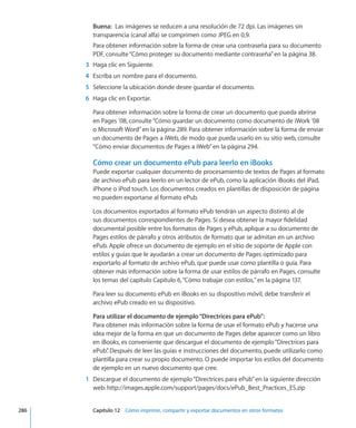 Buena:  Las imágenes se reducen a una resolución de 72 dpi. Las imágenes sin
transparencia (canal alfa) se comprimen como JPEG en 0,9.
Para obtener información sobre la forma de crear una contraseña para su documento
PDF, consulte“Cómo proteger su documento mediante contraseña” en la página 38.
	 3	 Haga clic en Siguiente.
	 4	 Escriba un nombre para el documento.
	 5	 Seleccione la ubicación donde desee guardar el documento.
	 6	 Haga clic en Exportar.
Para obtener información sobre la forma de crear un documento que pueda abrirse
en Pages ’08, consulte“Cómo guardar un documento como documento de iWork ’08
o Microsoft Word” en la página 289. Para obtener información sobre la forma de enviar
un documento de Pages a iWeb, de modo que pueda usarlo en su sitio web, consulte
“Cómo enviar documentos de Pages a iWeb” en la página 294.
Cómo crear un documento ePub para leerlo en iBooks
Puede exportar cualquier documento de procesamiento de textos de Pages al formato
de archivo ePub para leerlo en un lector de ePub, como la aplicación iBooks del iPad,
iPhone o iPod touch. Los documentos creados en plantillas de disposición de página
no pueden exportarse al formato ePub.
Los documentos exportados al formato ePub tendrán un aspecto distinto al de
sus documentos correspondientes de Pages. Si desea obtener la mayor fidelidad
documental posible entre los formatos de Pages y ePub, aplique a su documento de
Pages estilos de párrafo y otros atributos de formato que se admitan en un archivo
ePub. Apple ofrece un documento de ejemplo en el sitio de soporte de Apple con
estilos y guías que le ayudarán a crear un documento de Pages optimizado para
exportarlo al formato de archivo ePub, que puede usar como plantilla o guía. Para
obtener más información sobre la forma de usar estilos de párrafo en Pages, consulte
los temas del capítulo Capítulo 6, “Cómo trabajar con estilos,” en la página 137.
Para leer su documento ePub en iBooks en su dispositivo móvil, debe transferir el
archivo ePub creado en su dispositivo.
Para utilizar el documento de ejemplo“Directrices para ePub”:
Para obtener más información sobre la forma de usar el formato ePub y hacerse una
idea mejor de la forma en que un documento de Pages debe aparecer como un libro
en iBooks, es conveniente que descargue el documento de ejemplo“Directrices para
ePub”. Después de leer las guías e instrucciones del documento, puede utilizarlo como
plantilla para crear su propio documento. O puede importar los estilos del documento
de ejemplo en un nuevo documento que cree.
	 1	 Descargue el documento de ejemplo“Directrices para ePub”en la siguiente dirección
web: http://images.apple.com/support/pages/docs/ePub_Best_Practices_ES.zip
	 286		 Capítulo 12    Cómo imprimir, compartir y exportar documentos en otros formatos
 