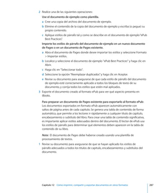 Capítulo 12    Cómo imprimir, compartir y exportar documentos en otros formatos	 287
	 2	 Realice una de las siguientes operaciones:
Use el documento de ejemplo como plantilla. 
	 a	 Cree una copia del archivo del documento de ejemplo.
	 b	 Elimine el contenido de la copia del documento de ejemplo y escriba (o pegue) su
propio contenido.
	 c	 Aplique estilos de párrafo tal y como se describe en el documento de ejemplo“ePub
Best Practices”.
Importe los estilos de párrafo del documento de ejemplo en un nuevo documento
de Pages o en un documento de Pages existente. 
	 a	 Abra el documento de Pages donde desee importar los estilos y seleccione Formato
 Importar estilos.
	 b	 Localice y seleccione el documento de ejemplo ePub Best Practices y haga clic en
Abrir.
	 c	 Haga clic en Seleccionar todo.
	 d	 Seleccione la opción“Reemplazar duplicados”y haga clic en Aceptar.
	 e	 Revise su documento para asegurarse de que cada estilo de párrafo del documento
de ejemplo esté correctamente aplicado a todos los bloques de texto de su
documento, y corrija todos los estilos que estén mal aplicados.
	 3	 Exporte el documento creado al formato ePub para ver qué aspecto presenta en
iBooks.
Para preparar un documento de Pages existente para exportarlo al formato ePub:
Los documentos exportados en formato ePub aparecen automáticamente con
saltos de página antes de cada capítulo. Se genera una tabla de contenido de forma
automática, que permite a los lectores ir rápidamente a cualquier título de capítulo,
encabezamiento o subtítulo del libro. Para crear una tabla de contenido significativa,
es importante aplicar estilos adecuados dentro del documento. El lector de ePub usa
los estilos de párrafo para determinar qué elementos deben aparecen en la tabla de
contenido de su libro.
Nota:  El documento de Pages debe haberse creado usando una plantilla de
procesamiento de textos.
	 1	 Revise su documento para asegurarse de que se hayan aplicado los estilos de
párrafo adecuados a todos los títulos de capítulo, encabezamientos y subtítulos del
documento.
 