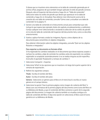 Si desea que se muestren otros elementos en la tabla de contenido generada por el
archivo ePub, asegúrese de que también tengan aplicado el estilo de párrafo correcto.
Después, abra el Inspector del documento y haga clic en Tabla de contenido.
Seleccione todos los estilos de párrafo que desee que aparezcan en la tabla de
contenido y haga clic en Actualizar. Para obtener más información acerca de la
creación de una tabla de contenido, consulte“Cómo crear y actualizar una tabla de
contenido” en la página 71.
	 2	 Genere una tabla de contenido en el documento actual, para comprobar que solo
incluya lo que espera (por ejemplo, títulos de capítulo, encabezamientos y subtítulos).
Corrija cualquier error seleccionando o anulando la selección de los estilos de párrafo
en la vista de tabla de contenido del Inspector del documento (tal y como se describía
anteriormente).
	 3	 Vuelva a aplicar formato a todas las imágenes, figuras u otros objetos de su
documento para convertirlos en objetos integrados.
Para obtener información sobre los objetos integrados, consulte“Qué son los objetos
flotantes e integrados.”
Para exportar su documento en formato ePub:
Si ha registrado los cambios realizados en el documento que desea exportar, acepte o
rechace los cambios y deje de controlar los cambios antes de exportarlo. Los cambios
registrados se aceptarán automáticamente si no se realiza ninguna acción específica.
(Consulte el apartado“Aceptación y rechazo de cambios.”)
	 1	 Seleccione Compartir  Exportar.
	 2	 Seleccione“ePub”en las opciones que se muestran a lo largo de la parte superior de la
ventana de exportación.
	 3	 Rellene los siguientes campos:
Título:  Escriba el nombre del libro.
Autor:  Escriba el nombre del autor.
Género:  Seleccione un género para el libro en el menú local o escriba un nuevo
género en el campo Género.
	 4	 Seleccione la opción“Usar la primera página como imagen de cubierta del libro”si
desea usar una miniatura de la primera página del documento como icono del libro en
su biblioteca de iBooks, y que el contenido del libro comience a partir de la segunda
página del documento. La imagen de cubierta también se visualiza contigua a la
tabla de contenido del libro. Si deja esta opción sin seleccionar, el libro usará el icono
genérico en su biblioteca de iBooks.
	 288		 Capítulo 12    Cómo imprimir, compartir y exportar documentos en otros formatos
 