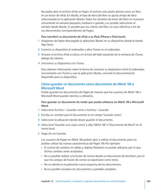 Capítulo 12    Cómo imprimir, compartir y exportar documentos en otros formatos	 289
No podrá abrir el archivo ePub en Pages. El archivo solo podrá abrirse como un libro
en un lector de ePub. En iBooks, el tipo de letra del libro se ajusta al tipo de letra
seleccionado en la aplicación iBooks. Todos los tamaños de texto del libro se muestran
únicamente en tamaño pequeño, mediano o grande, y es posible seleccionar el
tamaño desde iBooks. Es posible que los colores del libro no sean idénticos a los de
sus documentos correspondientes de Pages.
Para transferir su documento de ePub a su iPad, iPhone o iPod touch:
	 1	 Asegúrese de haber descargado la aplicación iBooks en su dispositivo desde la tienda
App Store.
	 2	 Conecte su dispositivo al ordenador y abra iTunes en el ordenador.
	 3	 Arrastre el archivo ePub a Libros, en la lista del lado izquierdo de la ventana de iTunes,
debajo de Librería.
	 4	 Sincronice su dispositivo con iTunes.
Para obtener información sobre la forma de conectar su dispositivo móvil al ordenador,
sincronizarlo con iTunes y usar la aplicación iBooks, consulte la documentación
disponible para su dispositivo.
Cómo guardar un documento como documento de iWork ’08 o
Microsoft Word
Puede guardar los documentos de Pages de manera que los usuarios de iWork ’08 o
Microsoft Word puedan abrirlos y utilizarlos.
Para guardar un documento de modo que pueda utilizarse en iWork ’08 o Microsoft
Word:
	 1	 Seleccione Archivo  Guardar como o Archivo  Guardar.
	 2	 Escriba un nombre para el documento en el campo“Guardar como”.
	 3	 Seleccione la ubicación donde desee guardar el documento.
	 4	 Seleccione“Guardar una copia como”y elija“iWork ’08”o“Documento de Word”en el
menú local.
	 5	 Haga clic en Guardar.
Los usuarios de Pages en iWork ’08 podrán abrir y utilizar el documento, pero no
podrán utilizar las nuevas características de Pages ’09. Por ejemplo:
El control de cambios en tablas y objetos flotantes no puede utilizarse, por lo queÂÂ
dichos cambios serán aceptados.
No es posible realizar una fusión de correo desde un documento de Numbers, por loÂÂ
que los campos de fusión de correo se exportarán como texto.
No se admite la visualización como esquema de los documentos.ÂÂ
No es posible visualizar los documentos a pantalla completa.ÂÂ
 