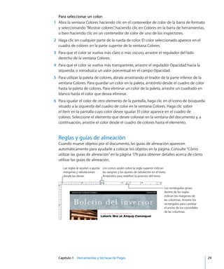 Capítulo 1    Herramientas y técnicas de Pages	 29
Para seleccionar un color:
	 1	 Abra la ventana Colores haciendo clic en el contenedor de color de la barra de formato
y seleccionando“Mostrar colores”, haciendo clic en Colores en la barra de herramientas,
o bien haciendo clic en un contenedor de color de uno de los inspectores.
	 2	 Haga clic en cualquier parte de la rueda de color. El color seleccionado aparece en el
cuadro de colores en la parte superior de la ventana Colores.
	 3	 Para que el color se vuelva más claro o más oscuro, arrastre el regulador del lado
derecho de la ventana Colores.
	 4	 Para que el color se vuelva más transparente, arrastre el regulador Opacidad hacia la
izquierda, o introduzca un valor porcentual en el campo Opacidad.
	 5	 Para utilizar la paleta de colores, ábrala arrastrando el tirador de la parte inferior de la
ventana Colores. Para guardar un color en la paleta, arrástrelo desde el cuadro de color
hasta la paleta de colores. Para eliminar un color de la paleta, arrastre un cuadrado en
blanco hasta el color que desea eliminar.
	 6	 Para igualar el color de otro elemento de la pantalla, haga clic en el icono de búsqueda
situado a la izquierda del cuadro de color en la ventana Colores. Haga clic sobre
el ítem en la pantalla cuyo color desee igualar. El color aparece en el cuadro de
colores. Seleccione el elemento que desee colorear en la ventana del documento y, a
continuación, arrastre el color desde el cuadro de colores hasta el elemento.
Reglas y guías de alineación
Cuando mueve objetos por el documento, las guías de alineación aparecen
automáticamente para ayudarle a colocar los objetos en la página. Consulte“Cómo
utilizar las guías de alineación” en la página 179 para obtener detalles acerca de cómo
utilizar las guías de alineación.
Las reglas le ayudan a ajustar
márgenes y tabulaciones
donde las desee.
Los iconos azules sobre la regla superior indican
las sangrías y los ajustes de tabulación en el texto.
Arrástrelos para redefinir la posición del texto.
Los rectángulos grises
dentro de las reglas
indican los márgenes de
las columnas. Arrastre los
rectángulos para cambiar
el ancho de los corondeles
de las columnas.
 