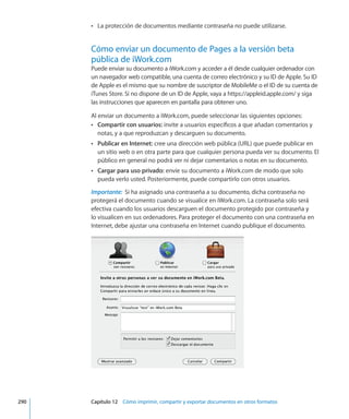 La protección de documentos mediante contraseña no puede utilizarse.ÂÂ
Cómo enviar un documento de Pages a la versión beta
pública de iWork.com
Puede enviar su documento a iWork.com y acceder a él desde cualquier ordenador con
un navegador web compatible, una cuenta de correo electrónico y su ID de Apple. Su ID
de Apple es el mismo que su nombre de suscriptor de MobileMe o el ID de su cuenta de
iTunes Store. Si no dispone de un ID de Apple, vaya a https://appleid.apple.com/ y siga
las instrucciones que aparecen en pantalla para obtener uno.
Al enviar un documento a iWork.com, puede seleccionar las siguientes opciones:
ÂÂ Compartir con usuarios: invite a usuarios específicos a que añadan comentarios y
notas, y a que reproduzcan y descarguen su documento.
ÂÂ Publicar en Internet: cree una dirección web pública (URL) que puede publicar en
un sitio web o en otra parte para que cualquier persona pueda ver su documento. El
público en general no podrá ver ni dejar comentarios o notas en su documento.
ÂÂ Cargar para uso privado: envíe su documento a iWork.com de modo que solo
pueda verlo usted. Posteriormente, puede compartirlo con otros usuarios.
Importante:  Si ha asignado una contraseña a su documento, dicha contraseña no
protegerá el documento cuando se visualice en iWork.com. La contraseña solo será
efectiva cuando los usuarios descarguen el documento protegido por contraseña y
lo visualicen en sus ordenadores. Para proteger el documento con una contraseña en
Internet, debe ajustar una contraseña en Internet cuando publique el documento.
	 290		 Capítulo 12    Cómo imprimir, compartir y exportar documentos en otros formatos
 