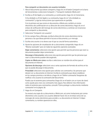 Capítulo 12    Cómo imprimir, compartir y exportar documentos en otros formatos	 291
Para compartir un documento con usuarios invitados:
	 1	 Abra el documento que desee compartir y haga clic en el botón Compartir en la barra
de herramientas o seleccione Compartir “Compartir mediante iWork.com”.
	 2	 Escriba su ID de Apple y su contraseña y, a continuación, haga clic en Conectarse.
Si ha olvidado su ID de Apple o su contraseña, haga clic en“¿Ha olvidado su
contraseña?”y siga las instrucciones que aparecerán en pantalla.
Si es la primera vez que envía un documento a iWork.com, recibirá un correo
electrónico de confirmación en su dirección de correo electrónico. Haga clic en el
enlace de verificación del mensaje de correo electrónico y continúe con el proceso
para compartir su documento.
	 3	 Seleccione“Compartir con usuarios”.
	 4	 En los campos Para y Mensaje, escriba la dirección de correo electrónico de las
personas a las que desea permitir el acceso al documento y un mensaje.
	 5	 Escriba otro asunto si no desea usar el que se crea de forma automática.
	 6	 Ajuste las opciones de visualización de su documento compartido. Haga clic en
Mostrar avanzado para ver todas las siguientes opciones avanzadas:
Dejar comentarios: seleccione esta opción para permitir que las personas que vean su
documento puedan dejar comentarios.
Descargar el documento: seleccione esta opción para permitir que las personas que
vean su documento puedan descargárselo.
Copiar en iWork.com como: escriba o seleccione un nombre de archivo para el
documento en Internet.
Opciones de descarga: seleccione una o varias opciones de formato de archivo en las
que se pueda descargar el documento.
Privacidad: seleccione esta opción para solicitar una contraseña a las personas que
deseen ver su documento en Internet. Escriba la contraseña que desee establecer
en los campos provistos a tal efecto y haga clic en“Definir contraseña”. Asegúrese de
notificar a los usuarios la contraseña del documento.
Puede usar el asistente para contraseñas (haga clic en el botón con un icono de clave)
como ayuda para crear una contraseña más segura. Para obtener más información
sobre el asistente para contraseñas, consulte“Cómo proteger su documento mediante
contraseña” en la página 38.
	 7	 Haga clic en Compartir.
Se enviará una copia de su documento a iWork.com, así como invitaciones por correo
electrónico a los usuarios. Los usuarios deberán hacer clic en el enlace único de sus
mensajes de correo electrónico para acceder a su documento en Internet. Si dejan
comentarios, su nombre aparecerá en ellos.
 