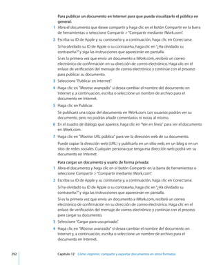 Para publicar un documento en Internet para que pueda visualizarlo el público en
general:
	 1	 Abra el documento que desee compartir y haga clic en el botón Compartir en la barra
de herramientas o seleccione Compartir “Compartir mediante iWork.com”.
	 2	 Escriba su ID de Apple y su contraseña y, a continuación, haga clic en Conectarse.
Si ha olvidado su ID de Apple o su contraseña, haga clic en“¿Ha olvidado su
contraseña?”y siga las instrucciones que aparecerán en pantalla.
Si es la primera vez que envía un documento a iWork.com, recibirá un correo
electrónico de confirmación en su dirección de correo electrónico. Haga clic en el
enlace de verificación del mensaje de correo electrónico y continúe con el proceso
para publicar su documento.
	 3	 Seleccione“Publicar en Internet”.
	 4	 Haga clic en Mostrar avanzado si desea cambiar el nombre del documento en
Internet y, a continuación, escriba o seleccione un nombre de archivo para el
documento en Internet.
	 5	 Haga clic en Publicar.
Se publicará una copia del documento en iWork.com. Los usuarios podrán ver su
documento, pero no podrán añadir comentarios ni notas al mismo.
	 6	 En el cuadro de diálogo que aparece, haga clic en Ver en línea para ver el documento
en iWork.com.
	 7	 Haga clic en Mostrar URL pública para ver la dirección web de su documento.
Puede copiar la dirección web (URL) y publicarla en un sitio web, en un blog o en un
sitio de redes sociales. Cualquier persona que tenga esa dirección web podrá ver su
documento en Internet.
Para cargar un documento y usarlo de forma privada:
	 1	 Abra el documento y haga clic en el botón Compartir en la barra de herramientas o
seleccione Compartir “Compartir mediante iWork.com”.
	 2	 Escriba su ID de Apple y su contraseña y, a continuación, haga clic en Conectarse.
Si ha olvidado su ID de Apple o su contraseña, haga clic en“¿Ha olvidado su
contraseña?”y siga las instrucciones que aparecerán en pantalla.
Si es la primera vez que envía un documento a iWork.com, recibirá un correo
electrónico de confirmación en su dirección de correo electrónico. Haga clic en el
enlace de verificación del mensaje de correo electrónico y continúe con el proceso
para cargar su documento.
	 3	 Seleccione“Cargar para uso privado”.
	 4	 Haga clic en Mostrar avanzado si desea cambiar el nombre del documento en
Internet y, a continuación, escriba o seleccione un nombre de archivo para el
documento en Internet.
	 292		 Capítulo 12    Cómo imprimir, compartir y exportar documentos en otros formatos
 