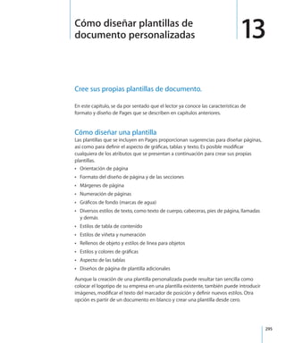 295
Cree sus propias plantillas de documento.
En este capítulo, se da por sentado que el lector ya conoce las características de
formato y diseño de Pages que se describen en capítulos anteriores.
Cómo diseñar una plantilla
Las plantillas que se incluyen en Pages proporcionan sugerencias para diseñar páginas,
así como para definir el aspecto de gráficas, tablas y texto. Es posible modificar
cualquiera de los atributos que se presentan a continuación para crear sus propias
plantillas.
Orientación de páginaÂÂ
Formato del diseño de página y de las seccionesÂÂ
Márgenes de páginaÂÂ
Numeración de páginasÂÂ
Gráficos de fondo (marcas de agua)ÂÂ
Diversos estilos de texto, como texto de cuerpo, cabeceras, pies de página, llamadasÂÂ
y demás
Estilos de tabla de contenidoÂÂ
Estilos de viñeta y numeraciónÂÂ
Rellenos de objeto y estilos de línea para objetosÂÂ
Estilos y colores de gráficasÂÂ
Aspecto de las tablasÂÂ
Diseños de página de plantilla adicionalesÂÂ
Aunque la creación de una plantilla personalizada puede resultar tan sencilla como
colocar el logotipo de su empresa en una plantilla existente, también puede introducir
imágenes, modificar el texto del marcador de posición y definir nuevos estilos. Otra
opción es partir de un documento en blanco y crear una plantilla desde cero.
13Cómo diseñar plantillas de
documento personalizadas
 