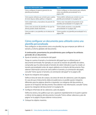Para más información sobre Vaya a
Cómo configurar el aspecto general de una
plantilla personalizada
“Cómo configurar un documento para utilizarlo
como una plantilla personalizada” en la
página 296
Cómo ajustar atributos por omisión para cuadros
de texto, figuras, tablas, gráficas e imágenes
“Cómo definir atributos por omisión en una
plantilla personalizada” en la página 297
Cómo añadir texto y marcadores de posición de
contenidos
“Cómo crear marcadores de posición en las
plantillas personalizadas” en la página 301
Cómo crear secciones de plantilla en las que los
demás puedan añadir elementos
“Cómo añadir secciones a una plantilla
personalizada” en la página 302
Cómo acceder a una plantilla con el selector de
plantillas
“Cómo guardar una plantilla personalizada” en la
página 304
Cómo configurar un documento para utilizarlo como una
plantilla personalizada
Para configurar un documento como una plantilla, hay que empezar por definir el
tamaño y la forma globales del documento.
A continuación, presentamos los procedimientos para configurar los atributos
generales de un documento:
Ajuste el tamaño y la orientación del papel.mm
Tenga en cuenta el tamaño y la orientación del papel que se utilizará para el
documento terminado. Por ejemplo, en caso de la creación de plantillas de sobres,
compruebe que ha seleccionado el tamaño de sobre indicado (o que ha creado un
tamaño personalizado) antes de seguir adelante en el diseño del documento. Para
obtener información acerca de cómo definir el tamaño y la orientación del papel,
consulte“Cómo ajustar el tamaño y la orientación del papel” en la página 281.
Ajuste los márgenes de la página.mm
Defina el área de texto de cuerpo y las áreas de texto de cabeceras y pies de página.
En caso de que el documento deba encuadernarse, es posible ajustar márgenes
diferentes para las páginas derecha e izquierda. Los márgenes del documento se
ajustan en el Inspector del documento. Para obtener más información, consulte“Cómo
ajustar los márgenes del documento” en la página 50.
Configure el formato de las cabeceras y pies de página.mm
Defina los textos y los gráficos que van a aparecen repetidamente en la parte superior
o inferior de las páginas del documento. Consulte“Cómo utilizar cabeceras y pies de
página” en la página 59 para obtener instrucciones.
Coloque los objetos maestros.mm
	 296		 Capítulo 13    Cómo diseñar plantillas de documento personalizadas
 