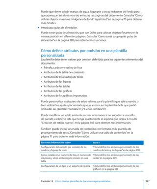 Capítulo 13    Cómo diseñar plantillas de documento personalizadas	 297
Puede que desee añadir marcas de agua, logotipos u otras imágenes de fondo para
que aparezcan en el mismo sitio en todas las páginas del documento. Consulte“Cómo
utilizar objetos maestros (imágenes de fondo repetidas)” en la página 70 para obtener
más detalles.
Introduzca guías de alineación.mm
Puede crear guías de alineación, que son útiles para colocar objetos flotantes en la
misma posición en diferentes páginas. Consulte“Cómo crear sus propias guías de
alineación” en la página 180 para obtener instrucciones.
Cómo definir atributos por omisión en una plantilla
personalizada
La plantilla debe tener valores por omisión definidos para los siguientes elementos del
documento:
Párrafo, carácter y estilos de listaÂÂ
Atributos de la tabla de contenidoÂÂ
Atributos de los cuadros de textoÂÂ
Atributos de las figurasÂÂ
Atributos de las tablasÂÂ
Atributos de las gráficasÂÂ
Atributos de los gráficos importadosÂÂ
Puede personalizar cualquiera de estos valores para la plantilla que esté creando, o
bien utilizar los ajustes por omisión que ya existen en la plantilla de la que partió
(incluidas las plantillas“En blanco”y“Lienzo en blanco”).
Puede modificar un estilo existente o crear uno nuevo si no encuentra un estilo
de párrafo, carácter o lista que tenga exactamente el aspecto que desea. Consulte
“Creación de estilos nuevos” en la página 140 para obtener más información.
También puede incluir una tabla de contenido con formato en la plantilla de
procesamiento de texto. Consulte“Cómo utilizar una tabla de contenido” en la
página 71 para obtener más información.
Para más información sobre Vaya a
Configuración del aspecto por omisión de los
cuadros y figuras de texto
“Cómo definir los atributos por omisión de los
cuadros de texto y las figuras” en la página 298
Cómo establecer el número de filas, el número de
columnas y otros atributos por omisión en una
tabla
“Cómo definir los atributos por omisión de las
tablas” en la página 299
Configuración de un tipo y un aspecto de gráfica “Cómo definir los atributos por omisión de las
gráficas” en la página 300
 