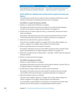 Para más información sobre Vaya a
Cómo especificar las sombras, la opacidad y otros
ajustes por omisión para los gráficos importados
“Cómo definir los atributos por omisión de las
imágenes importadas” en la página 300
Cómo definir los atributos por omisión de los cuadros de texto y las
figuras
Los atributos por omisión de los cuadros de texto y las figuras determinan su color,
tamaño y orientación al insertarlos por primera vez en una página.
Para definir un cuadro de texto por omisión:
	 1	 Coloque un cuadro de texto flotante en la página.
Para obtener información acerca de cómo colocar los cuadros de texto flotantes,
consulte“Cómo añadir un cuadro de texto flotante” en la página 117.
	 2	 Escriba texto en el cuadro o figura de texto y, a continuación, seleccione el texto y
ajuste sus atributos.
Para obtener información acerca de cómo ajustar los atributos de texto, consulte
“Cómo definir el formato del tamaño y la apariencia del texto” en la página 91.
	 3	 Seleccione el cuadro de texto y ajuste sus atributos.
Consulte“Cómo modificar objetos” en la página 183 y“Cómo rellenar objetos con
colores o imágenes” en la página 190 para obtener más información.
	 4	 Defina el ajuste del texto con el Inspector de ajustes.
Para obtener información acerca de cómo definir el ajuste de texto, consulte“Cómo
ajustar texto alrededor de un objeto integrado o flotante” en la página 127.
	 5	 Seleccione el cuadro de texto y elija Formato  Avanzado  Definir estilo de cuadro de
texto por omisión.
	 6	 Elimine el cuadro de texto de la página.
Para definir una figura por omisión:
	 1	 Coloque una figura flotante en la página.
Para obtener información acerca de cómo colocar figuras flotantes, consulte“Qué son
los objetos flotantes e integrados” en la página 152.
	 2	 Escriba texto en la figura, seleccione el texto y ajuste sus atributos.
Para obtener información acerca de cómo ajustar los atributos de texto, consulte
“Cómo definir el formato del tamaño y la apariencia del texto” en la página 91.
	 3	 Seleccione la figura y ajuste sus atributos.
Consulte“Cómo modificar objetos” en la página 183 y“Cómo rellenar objetos con
colores o imágenes” en la página 190 para obtener más información.
En una plantilla, no puede definirse la orientación ni la longitud de las líneas. Otros
atributos como el color, el grosor y la opacidad deben ajustarse aparte.
	 298		 Capítulo 13    Cómo diseñar plantillas de documento personalizadas
 