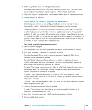 Capítulo 13    Cómo diseñar plantillas de documento personalizadas	 299
	 4	 Defina el ajuste del texto con el Inspector de ajustes.
Para obtener información acerca de cómo definir el ajuste de texto, consulte“Cómo
ajustar texto alrededor de un objeto integrado o flotante” en la página 127.
	 5	 Seleccione la figura y elija Formato  Avanzado  Definir estilo de forma por omisión.
	 6	 Elimine la figura de la página.
Cómo definir los atributos por omisión de las tablas
En las tablas por omisión puede configurar atributos como el número de filas y
columnas, los estilos y colores de las líneas, los estilos de texto y las sombras.
Una tabla está formada por áreas de formato diferenciadas, como la fila de cabecera,
la columna de cabecera, los bordes interiores y los bordes exteriores. Para ajustar los
atributos de tabla por omisión, deberá aplicar cada atributo a toda el área de formato.
Por ejemplo, si modifica el formato de una celda de la fila de cabecera, el cambio no se
guardará como parte del estilo de la tabla por omisión; será necesario que modifique
el formato de todas las celdas de la fila de cabecera.
Para ajustar los atributos de tabla por omisión:
	 1	 Sitúe la tabla en la página.
En“Cómo añadir una tabla” en la página 196 encontrará instrucciones para hacerlo.
	 2	 Seleccione la tabla y, a continuación, ajuste sus atributos.
Consulte el apartado“Cómo redimensionar una tabla” en la página 198 si desea
modificar las dimensiones de la tabla.
Consulte“Cómo trabajar con filas y columnas en tablas” en la página 204 para
obtener información acerca de cómo añadir y eliminar columnas y filas, además de
indicaciones para crear filas y columnas de cabecera.
Consulte“Cómo poner contenido en las celdas de tabla” en la página 211 para obtener
información acerca de cómo dividir y fusionar las celdas de las tablas, cambiar su
tamaño y modificar el formato de los bordes.
Consulte“Cómo trabajar con números en celdas de tabla” en la página 213 para
obtener información acerca de las opciones de formato de las celdas en las que van a
introducirse números.
Consulte“Cómo añadir imágenes o color a las celdas de tabla” en la página 219 si desea
introducir gráficos en la tabla.
	 3	 Defina el ajuste automático de texto en la tabla.
Consulte“Cómo ajustar texto alrededor de un objeto integrado o flotante” en la
página 127 para obtener instrucciones.
	 4	 Seleccione Formato  Avanzado  Definir estilo de tabla por omisión.
	 5	 Elimine la tabla de la página.
 